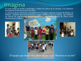 En esta etapa se invitó a participar a todos los niños de la escuela. Los alumnos
entregaron en forma escrita una idea.
La mayoría de los alumnos coincidieron en el juego; sugerían torneos de futbol, de
futbeis, también que se les enseñara a jugar volibol ya que no sabían, que hubiera
un buzón de sugerencias, juegos en el patio, solicitaban juegos de mesa como
memoramas y lotería .




     El equipo que mejor idea presentó fue el de “Bravitos en acción”
 