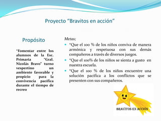 Proyecto “Bravitos en acción”


   Propósito             Metas;
                          *Que el 100 % de los niños conviva de manera
*Fomentar entre los        armónica y respetuosa con sus demás
alumnos de la Esc.         compañeros a través de diversos juegos.
Primaria        “Gral.    *Que el 100% de los niños se sienta a gusto en
Nicolás Bravo” turno       nuestra escuela.
vespertino         un
ambiente favorable y      *Que el 100 % de los niños encuentre una
propicio     para la       solución pacífica a los conflictos que se
convivencia pacífica       presenten con sus compañeros.
durante el tiempo de
recreo
 