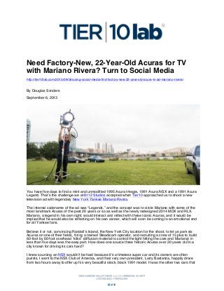 Need Factory-New, 22-Year-Old Acuras for TV
with Mariano Rivera? Turn to Social Media
http://tier10lab.com/2013/09/06/using-social-media-find-factory-new-22-year-old-acura-tv-ad-mariano-rivera/

By Douglas Sonders
September 6, 2013

You have five days to find a mint and unmodified 1995 Acura Integra, 1991 Acura NSX and a 1991 Acura
Legend. That’s the challenge we at 8112 Studios accepted when Tier10 approached us to shoot a new
television ad with legendary New York Yankee Mariano Rivera.
The internal codename of the ad was “Legends,” and the concept was to circle Mariano with some of the
most landmark Acuras of the past 20 years or so as well as the newly redesigned 2014 MDX and RLX.
Mariano, a legend in his own right, would interact and reflect with these iconic Acuras, and it would be
implied that he would also be reflecting on his own career, which will soon be coming to an emotional end
for all Yankee fans.
Believe it or not, convincing Randall’s Island, the New York City location for the shoot, to let us park six
Acuras on one of their fields, hiring a trained Steadicam operator, and recruiting a crew of 15 plus to build
60-foot by 60-foot overhead “silks” (diffusion material to control the light hitting the cars and Mariano) in
less than five days was the easy part. How does one source three historic Acuras over 20 years old in a
city known for driving its cars hard?
I knew sourcing an NSX wouldn’t be hard because it’s a timeless super car and its owners are often
purists. I went to the NSX Club of America, and their very own president, Larry Bastanza, happily drove
from two hours away to offer up his very beautiful stock, black 1991 model. It was the other two cars that

 