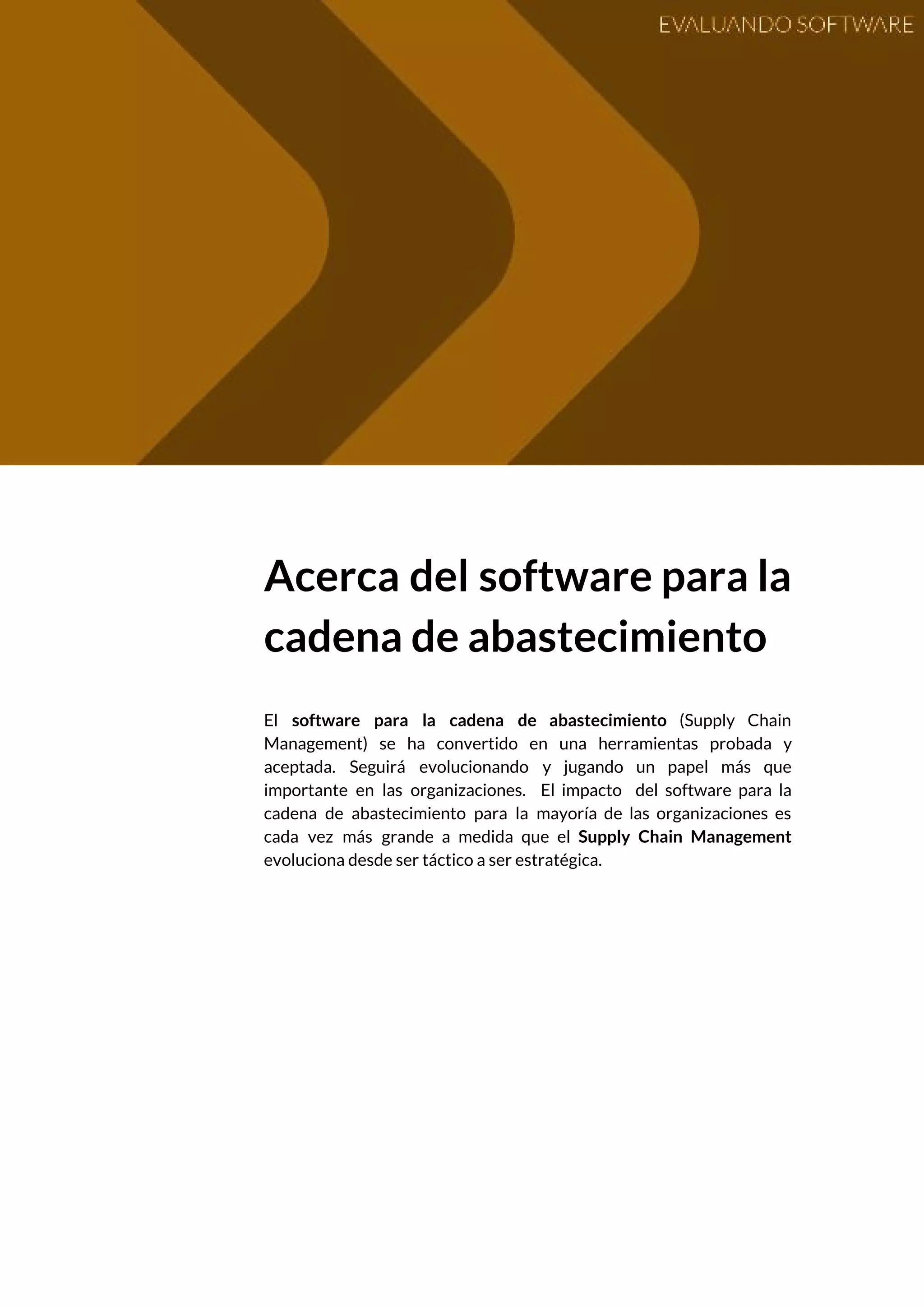  
 
Acerca del software para la         
cadena de abastecimiento  
 
El ​software para la cadena de abastecimiento ​(Supply Chain                 
Management) se ha convertido en una herramientas probada y                 
aceptada. Seguirá evolucionando y jugando un papel más que                 
importante en las organizaciones. El impacto del software para la                   
cadena de abastecimiento para la mayoría de las organizaciones es                   
cada vez más grande a medida que el ​Supply Chain Management                     
evoluciona desde ser táctico a ser estratégica.  
 
   
 
 