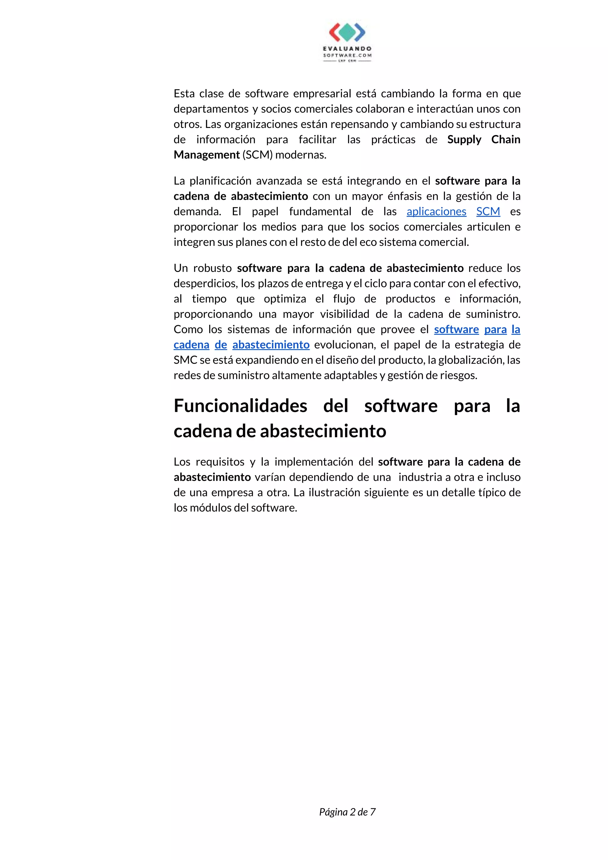  
Esta clase de software empresarial está cambiando la forma en que                     
departamentos y socios comerciales colaboran e interactúan unos con                 
otros. Las organizaciones están repensando y cambiando su estructura                 
de información para facilitar las prácticas de ​Supply Chain                 
Management​ (SCM) modernas. 
La planificación avanzada se está integrando en el ​software para la                     
cadena de abastecimiento con un mayor énfasis en la gestión de la                       
demanda. El papel fundamental de las ​aplicaciones SCM es                 
proporcionar los medios para que los socios comerciales articulen e                   
integren sus planes con el resto de del eco sistema comercial. 
Un robusto ​software para la cadena de abastecimiento reduce los                   
desperdicios, los plazos de entrega y el ciclo para contar con el efectivo,                         
al tiempo que optimiza el flujo de productos e información,                   
proporcionando una mayor visibilidad de la cadena de suministro.                 
Como los sistemas de información que provee el ​software para la                     
cadena de abastecimiento evolucionan, el papel de la estrategia de                   
SMC se está expandiendo en el diseño del producto, la globalización, las                       
redes de suministro altamente adaptables y gestión de riesgos. 
Funcionalidades del software para la         
cadena de abastecimiento 
Los requisitos y la implementación del ​software para la cadena de                     
abastecimiento varían dependiendo de una industria a otra e incluso                   
de una empresa a otra. La ilustración siguiente es un detalle típico de                         
los módulos del software. 
 
 
Página 2 de 7 
 