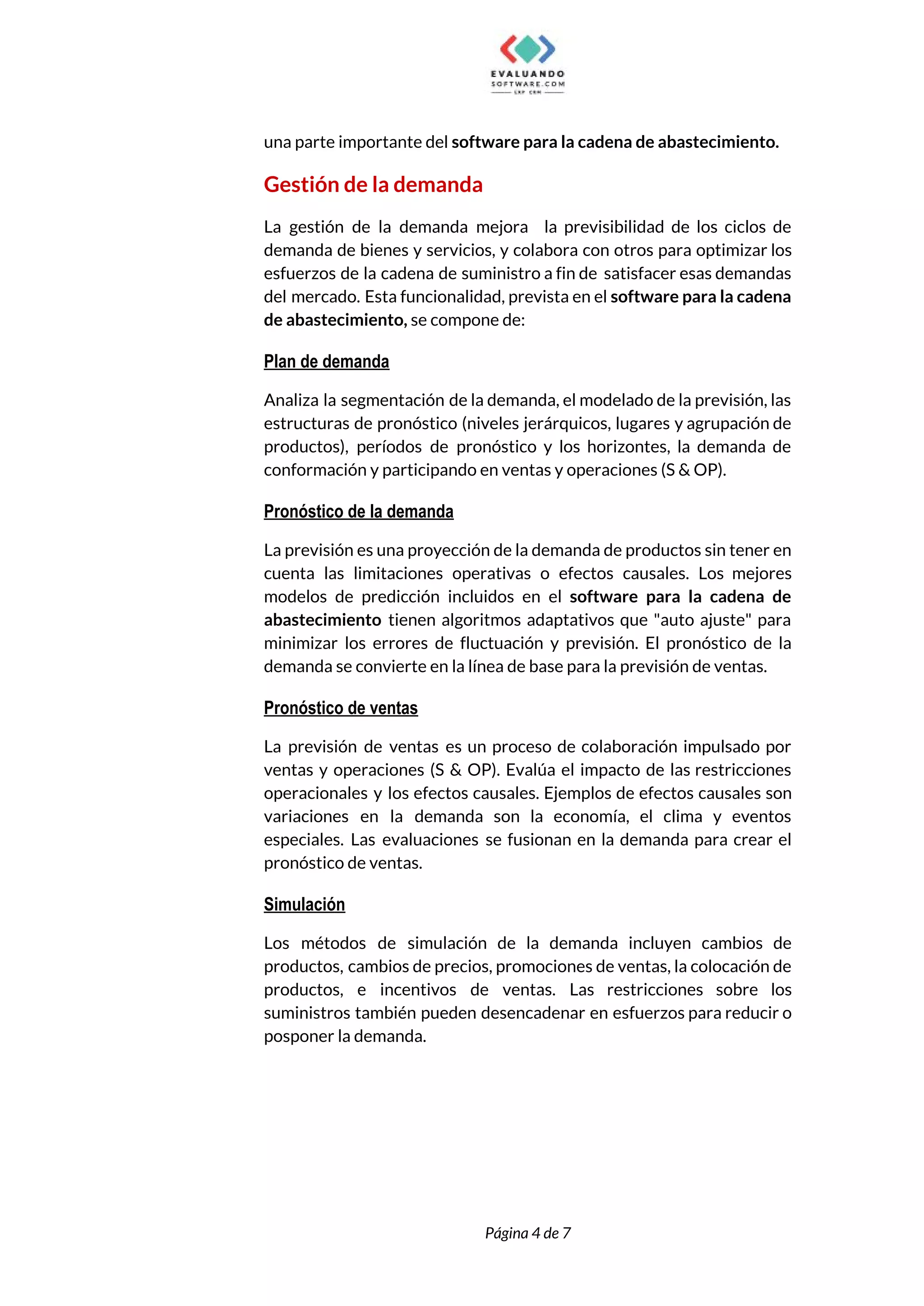 
una parte importante del ​software para la cadena de abastecimiento. 
Gestión de la demanda 
La gestión de la demanda mejora la previsibilidad de los ciclos de                       
demanda de bienes y servicios, y colabora con otros para optimizar los                       
esfuerzos de la cadena de suministro a fin de satisfacer esas demandas                       
del mercado. Esta funcionalidad, prevista en el ​software para la cadena                     
de abastecimiento, ​se compone de: 
Plan de demanda 
Analiza la segmentación de la demanda, el modelado de la previsión, las                       
estructuras de pronóstico (niveles jerárquicos, lugares y agrupación de                 
productos), períodos de pronóstico y los horizontes, la demanda de                   
conformación y participando en ventas y operaciones (S & OP). 
Pronóstico de la demanda 
La previsión es una proyección de la demanda de productos sin tener en                         
cuenta las limitaciones operativas o efectos causales. Los mejores                 
modelos de predicción incluidos en el ​software para la cadena de                     
abastecimiento tienen algoritmos adaptativos que "auto ajuste" para               
minimizar los errores de fluctuación y previsión. El pronóstico de la                     
demanda se convierte en la línea de base para la previsión de ventas. 
Pronóstico de ventas 
La previsión de ventas es un proceso de colaboración impulsado por                     
ventas y operaciones (S & OP). Evalúa el impacto de las restricciones                       
operacionales y los efectos causales. Ejemplos de efectos causales son                   
variaciones en la demanda son la economía, el clima y eventos                     
especiales. Las evaluaciones se fusionan en la demanda para crear el                     
pronóstico de ventas. 
Simulación 
Los métodos de simulación de la demanda incluyen cambios de                   
productos, cambios de precios, promociones de ventas, la colocación de                   
productos, e incentivos de ventas. Las restricciones sobre los                 
suministros también pueden desencadenar en esfuerzos para reducir o                 
posponer la demanda. 
 
 
Página 4 de 7 
 