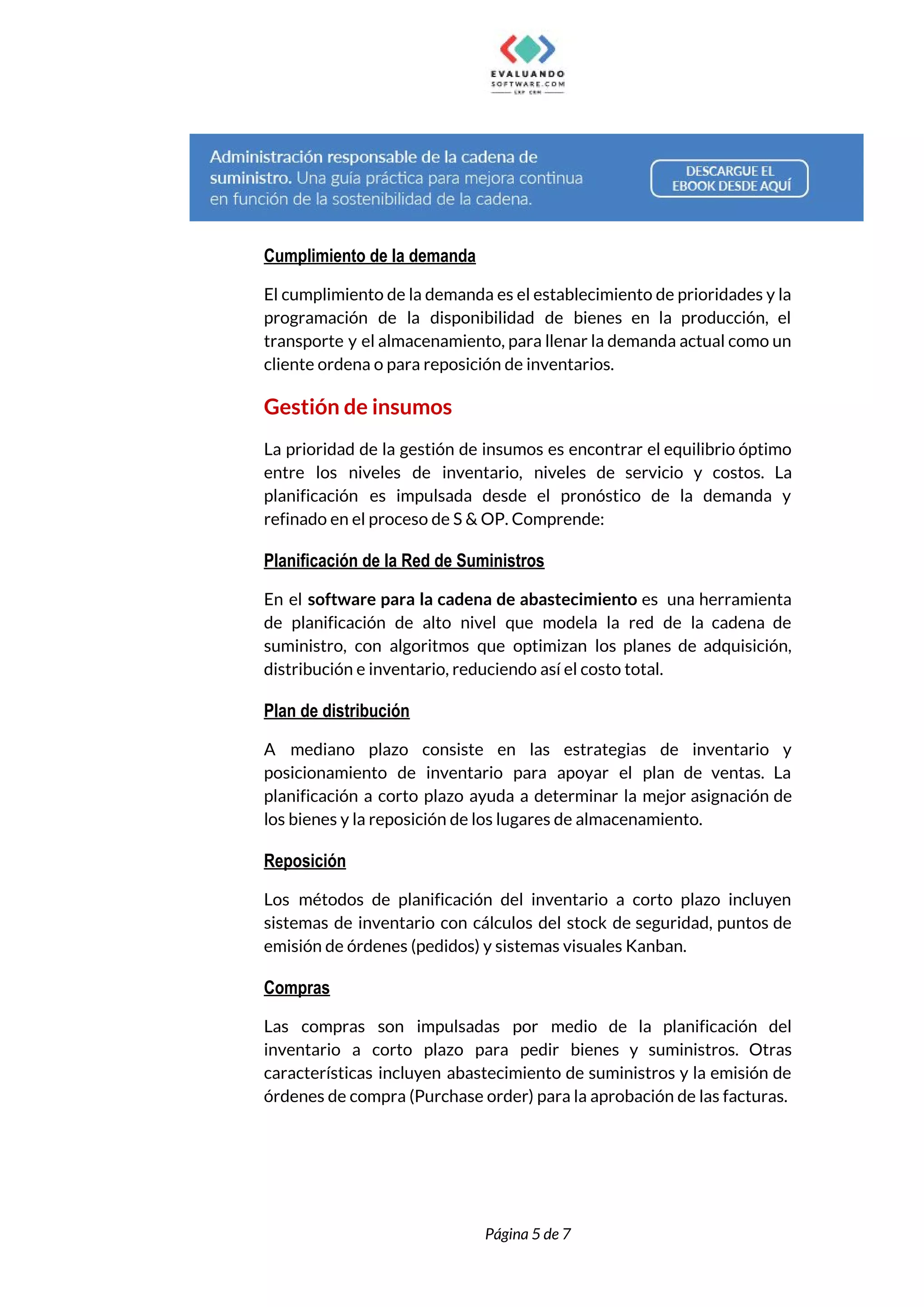 
 
Cumplimiento de la demanda 
El cumplimiento de la demanda es el establecimiento de prioridades y la                       
programación de la disponibilidad de bienes en la producción, el                   
transporte y el almacenamiento, para llenar la demanda actual como un                     
cliente ordena o para reposición de inventarios. 
Gestión de insumos 
La prioridad de la gestión de insumos es encontrar el equilibrio óptimo                       
entre los niveles de inventario, niveles de servicio y costos. La                     
planificación es impulsada desde el pronóstico de la demanda y                   
refinado en el proceso de S & OP. Comprende: 
Planificación de la Red de Suministros 
En el ​software para la cadena de abastecimiento ​es una herramienta                     
de planificación de alto nivel que modela la red de la cadena de                         
suministro, con algoritmos que optimizan los planes de adquisición,                 
distribución e inventario, reduciendo así el costo total. 
Plan de distribución 
A mediano plazo consiste en las estrategias de inventario y                   
posicionamiento de inventario para apoyar el plan de ventas. La                   
planificación a corto plazo ayuda a determinar la mejor asignación de                     
los bienes y la reposición de los lugares de almacenamiento. 
Reposición 
Los métodos de planificación del inventario a corto plazo incluyen                   
sistemas de inventario con cálculos del stock de seguridad, puntos de                     
emisión de órdenes (pedidos) y sistemas visuales Kanban. 
Compras 
Las compras son impulsadas por medio de la planificación del                   
inventario a corto plazo para pedir bienes y suministros. Otras                   
características incluyen abastecimiento de suministros y la emisión de                 
órdenes de compra (Purchase order) para la aprobación de las facturas. 
 
 
Página 5 de 7 
 