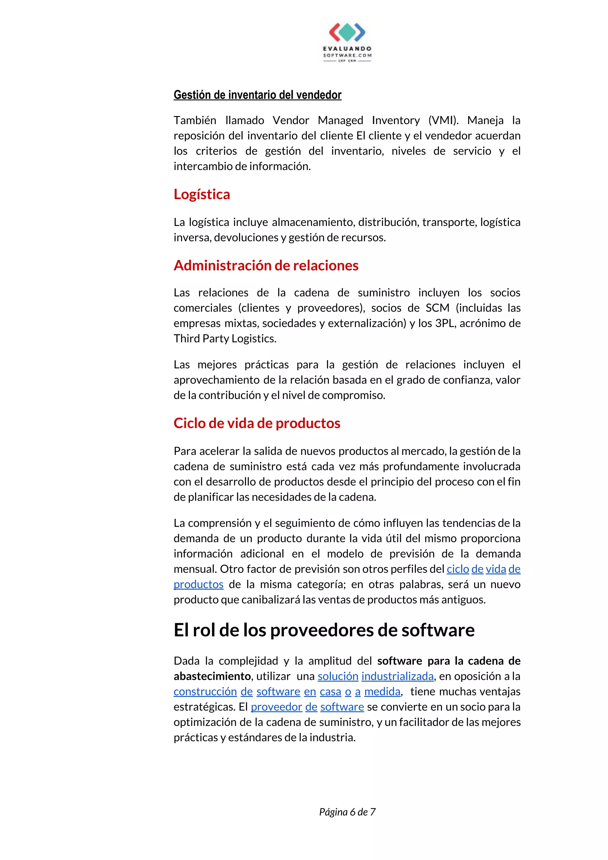 
Gestión de inventario del vendedor 
También llamado Vendor Managed Inventory (VMI). Maneja la               
reposición del inventario del cliente El cliente y el vendedor acuerdan                     
los criterios de gestión del inventario, niveles de servicio y el                     
intercambio de información. 
Logística 
La logística incluye almacenamiento, distribución, transporte, logística             
inversa, devoluciones y gestión de recursos. 
Administración de relaciones 
Las relaciones de la cadena de suministro incluyen los socios                   
comerciales (clientes y proveedores), socios de SCM (incluidas las                 
empresas mixtas, sociedades y externalización) y los 3PL, acrónimo de                   
Third Party Logistics.  
Las mejores prácticas para la gestión de relaciones incluyen el                   
aprovechamiento de la relación basada en el grado de confianza, valor                     
de la contribución y el nivel de compromiso. 
Ciclo de vida de productos 
Para acelerar la salida de nuevos productos al mercado, la gestión de la                         
cadena de suministro está cada vez más profundamente involucrada                 
con el desarrollo de productos desde el principio del proceso con el fin                         
de planificar las necesidades de la cadena.  
La comprensión y el seguimiento de cómo influyen las tendencias de la                       
demanda de un producto durante la vida útil del mismo proporciona                     
información adicional en el modelo de previsión de la demanda                   
mensual. Otro factor de previsión son otros perfiles del ​ciclo de vida de                         
productos de la misma categoría; en otras palabras, será un nuevo                     
producto que canibalizará las ventas de productos más antiguos. 
El rol de los proveedores de software 
Dada la complejidad y la amplitud del ​software para la cadena de                       
abastecimiento​, utilizar una ​solución industrializada​, en oposición a la                 
construcción de software en casa o a medida​, tiene muchas ventajas                     
estratégicas. El ​proveedor de software se convierte en un socio para la                       
optimización de la cadena de suministro, y un facilitador de las mejores                       
prácticas y estándares de la industria. 
 
 
Página 6 de 7 
 