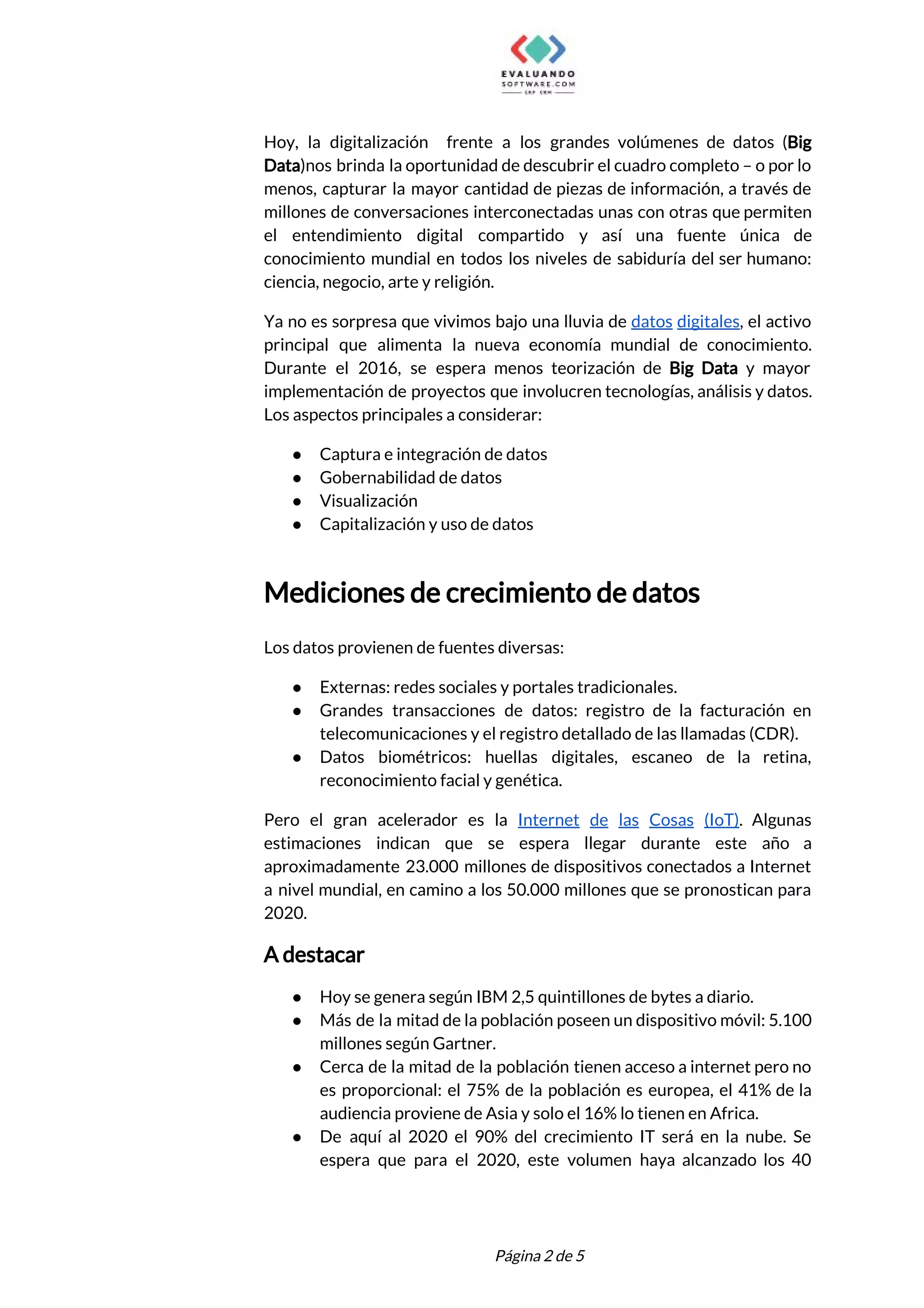  
Hoy, la digitalización frente a los grandes volúmenes de datos (​Big                     
Data​)nos brinda la oportunidad de descubrir el cuadro completo – o por lo                         
menos, capturar la mayor cantidad de piezas de información, a través de                       
millones de conversaciones interconectadas unas con otras que permiten                 
el entendimiento digital compartido y así una fuente única de                   
conocimiento mundial en todos los niveles de sabiduría del ser humano:                     
ciencia, negocio, arte y religión. 
Ya no es sorpresa que vivimos bajo una lluvia de ​datos digitales​, el activo                           
principal que alimenta la nueva economía mundial de conocimiento.                 
Durante el 2016, se espera menos teorización de ​Big Data y mayor                       
implementación de proyectos que involucren tecnologías, análisis y datos.                 
Los aspectos principales a considerar:  
● Captura e integración de datos 
● Gobernabilidad de datos 
● Visualización 
● Capitalización y uso de datos 
 
Mediciones de crecimiento de datos 
 
Los datos provienen de fuentes diversas: 
● Externas: redes sociales y portales tradicionales. 
● Grandes transacciones de datos: registro de la facturación en                 
telecomunicaciones y el registro detallado de las llamadas (CDR). 
● Datos biométricos: huellas digitales, escaneo de la retina,               
reconocimiento facial y genética. 
Pero el gran acelerador es la ​Internet de las Cosas (IoT)​. Algunas                       
estimaciones indican que se espera llegar durante este año a                   
aproximadamente 23.000 millones de dispositivos conectados a Internet               
a nivel mundial, en camino a los 50.000 millones que se pronostican para                         
2020. 
A destacar 
● Hoy se genera según IBM 2,5 quintillones de bytes a diario. 
● Más de la mitad de la población poseen un dispositivo móvil: 5.100                       
millones según Gartner. 
● Cerca de la mitad de la población tienen acceso a internet pero no                         
es proporcional: el 75% de la población es europea, el 41% de la                         
audiencia proviene de Asia y solo el 16% lo tienen en Africa.   
● De aquí al 2020 el 90% del crecimiento IT será en la nube. Se                           
espera que para el 2020, este volumen haya alcanzado los 40                     
 
 
Página 2 de 5 
 