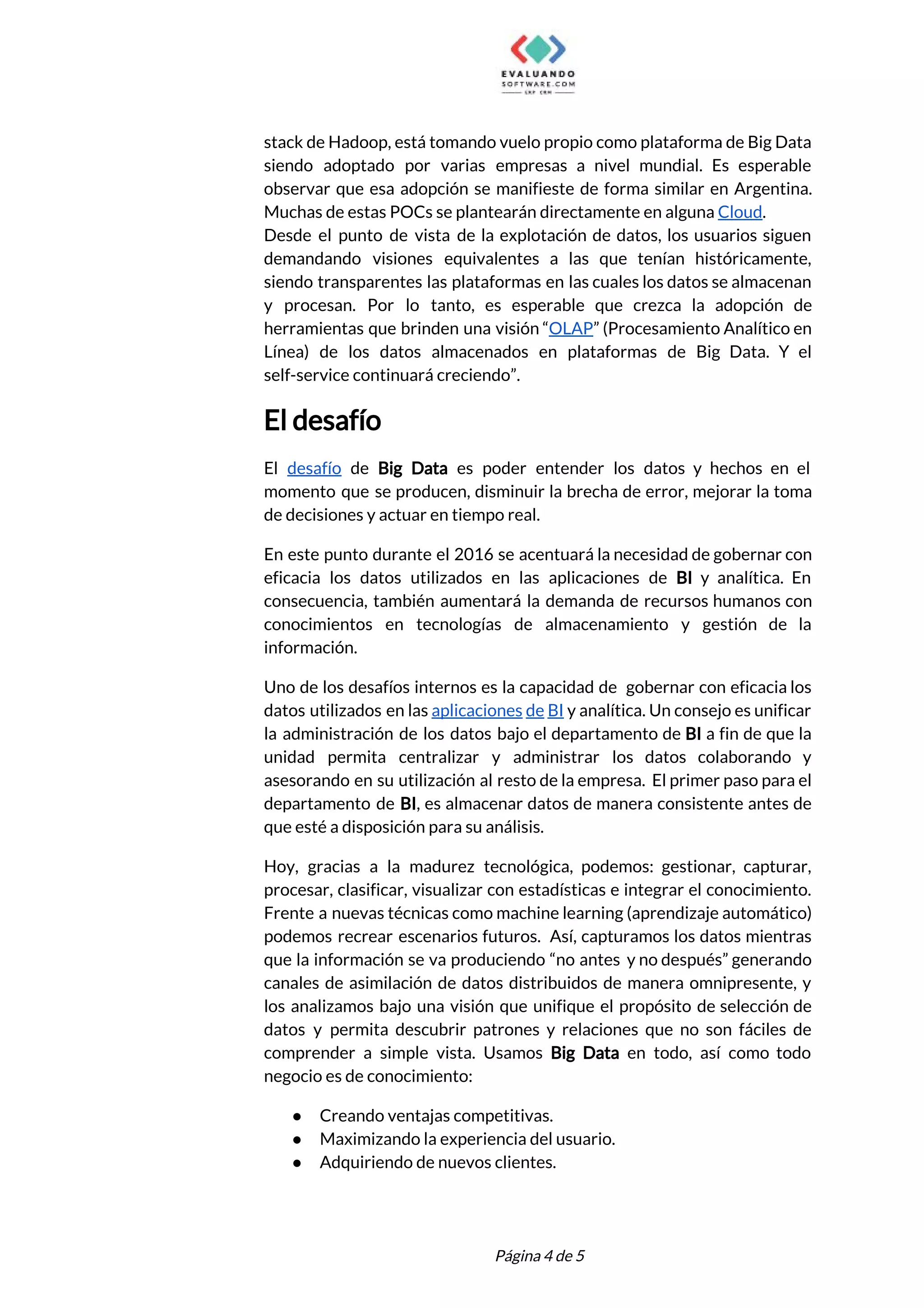  
stack de Hadoop, está tomando vuelo propio como plataforma de Big Data                       
siendo adoptado por varias empresas a nivel mundial. Es esperable                   
observar que esa adopción se manifieste de forma similar en Argentina.                     
Muchas de estas POCs se plantearán directamente en alguna ​Cloud​. 
Desde el punto de vista de la explotación de datos, los usuarios siguen                         
demandando visiones equivalentes a las que tenían históricamente,               
siendo transparentes las plataformas en las cuales los datos se almacenan                     
y procesan. Por lo tanto, es esperable que crezca la adopción de                       
herramientas que brinden una visión “​OLAP​” (Procesamiento Analítico en                 
Línea) de los datos almacenados en plataformas de Big Data. Y el                       
self-service continuará creciendo”. 
El desafío 
El ​desafío de ​Big Data es poder entender los datos y hechos en el                           
momento que se producen, disminuir la brecha de error, mejorar la toma                       
de decisiones y actuar en tiempo real.   
En este punto durante el 2016 se acentuará la necesidad de gobernar con                         
eficacia los datos utilizados en las aplicaciones de ​BI y analítica. En                       
consecuencia, también aumentará la demanda de recursos humanos con                 
conocimientos en tecnologías de almacenamiento y gestión de la                 
información. 
Uno de los desafíos internos es la capacidad de gobernar con eficacia los                         
datos utilizados en las ​aplicaciones de BI y analítica. Un consejo es unificar                         
la administración de los datos bajo el departamento de ​BI a fin de que la                             
unidad permita centralizar y administrar los datos colaborando y                 
asesorando en su utilización al resto de la empresa. El primer paso para el                           
departamento de ​BI​, es almacenar datos de manera consistente antes de                     
que esté a disposición para su análisis.  
Hoy, gracias a la madurez tecnológica, podemos: gestionar, capturar,                 
procesar, clasificar, visualizar con estadísticas e integrar el conocimiento.                 
Frente a nuevas técnicas como machine learning (aprendizaje automático)                 
podemos recrear escenarios futuros. Así, capturamos los datos mientras                 
que la información se va produciendo “no antes y no después” generando                       
canales de asimilación de datos distribuidos de manera omnipresente, y                   
los analizamos bajo una visión que unifique el propósito de selección de                       
datos y permita descubrir patrones y relaciones que no son fáciles de                       
comprender a simple vista. Usamos Big Data en todo, así como todo                       
negocio es de conocimiento: 
● Creando ventajas competitivas. 
● Maximizando la experiencia del usuario. 
● Adquiriendo de nuevos clientes. 
 
 
Página 4 de 5 
 