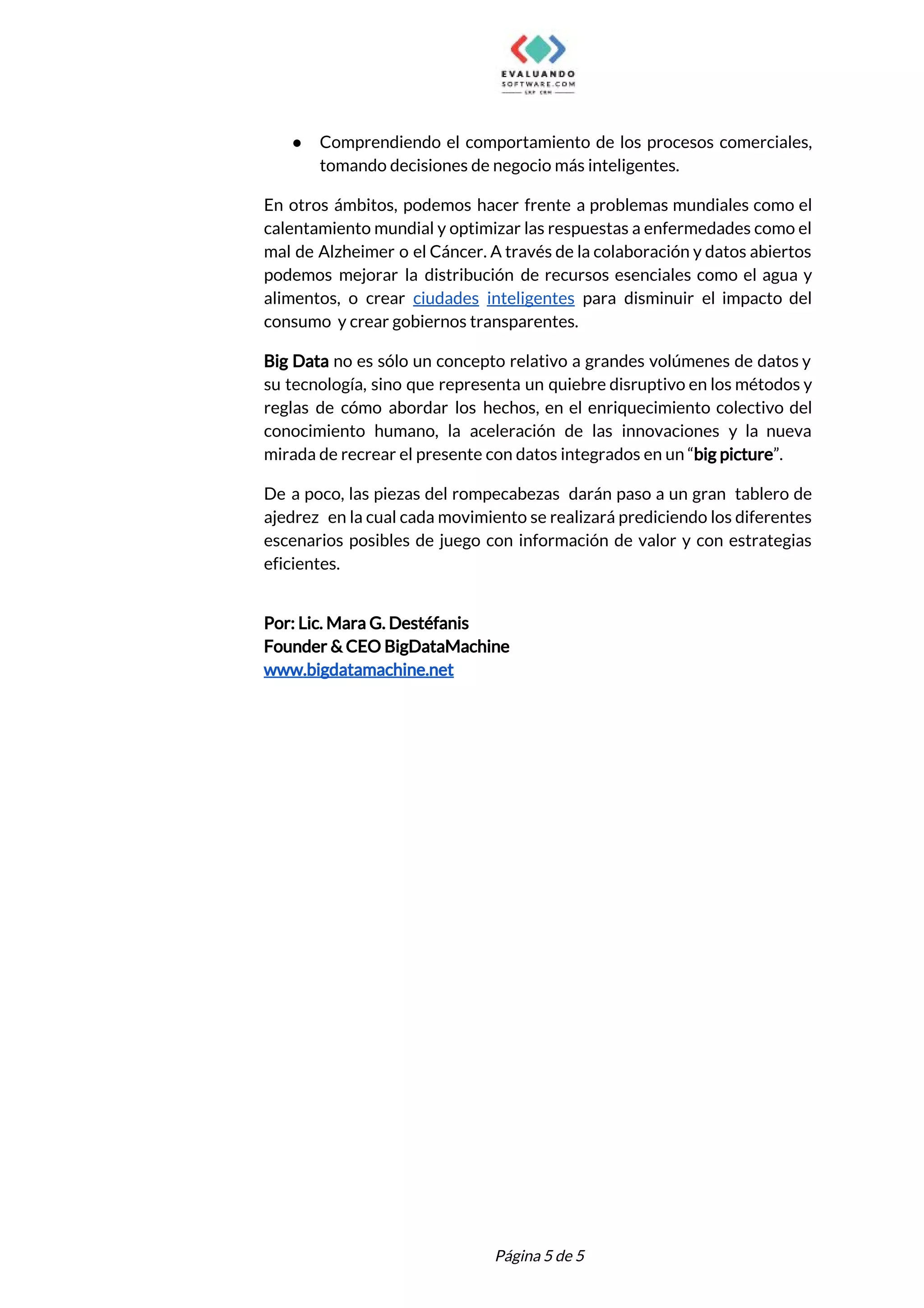  
● Comprendiendo el comportamiento de los procesos comerciales,             
tomando decisiones de negocio más inteligentes. 
En otros ámbitos, podemos hacer frente a problemas mundiales como el                     
calentamiento mundial y optimizar las respuestas a enfermedades como el                   
mal de Alzheimer o el Cáncer. A través de la colaboración y datos abiertos                           
podemos mejorar la distribución de recursos esenciales como el agua y                     
alimentos, o crear ciudades inteligentes para disminuir el impacto del                   
consumo y crear gobiernos transparentes.  
Big Data no es sólo un concepto relativo a grandes volúmenes de datos y                           
su tecnología, sino que representa un quiebre disruptivo en los métodos y                       
reglas de cómo abordar los hechos, en el enriquecimiento colectivo del                     
conocimiento humano, la aceleración de las innovaciones y la nueva                   
mirada de recrear el presente con datos integrados en un “​big picture​”. 
De a poco, las piezas del rompecabezas darán paso a un gran tablero de                           
ajedrez en la cual cada movimiento se realizará prediciendo los diferentes                     
escenarios posibles de juego con información de valor y con estrategias                     
eficientes. 
  
Por: Lic. Mara G. Destéfanis 
Founder & CEO BigDataMachine 
www.bigdatamachine.net 
 
 
Página 5 de 5 
 