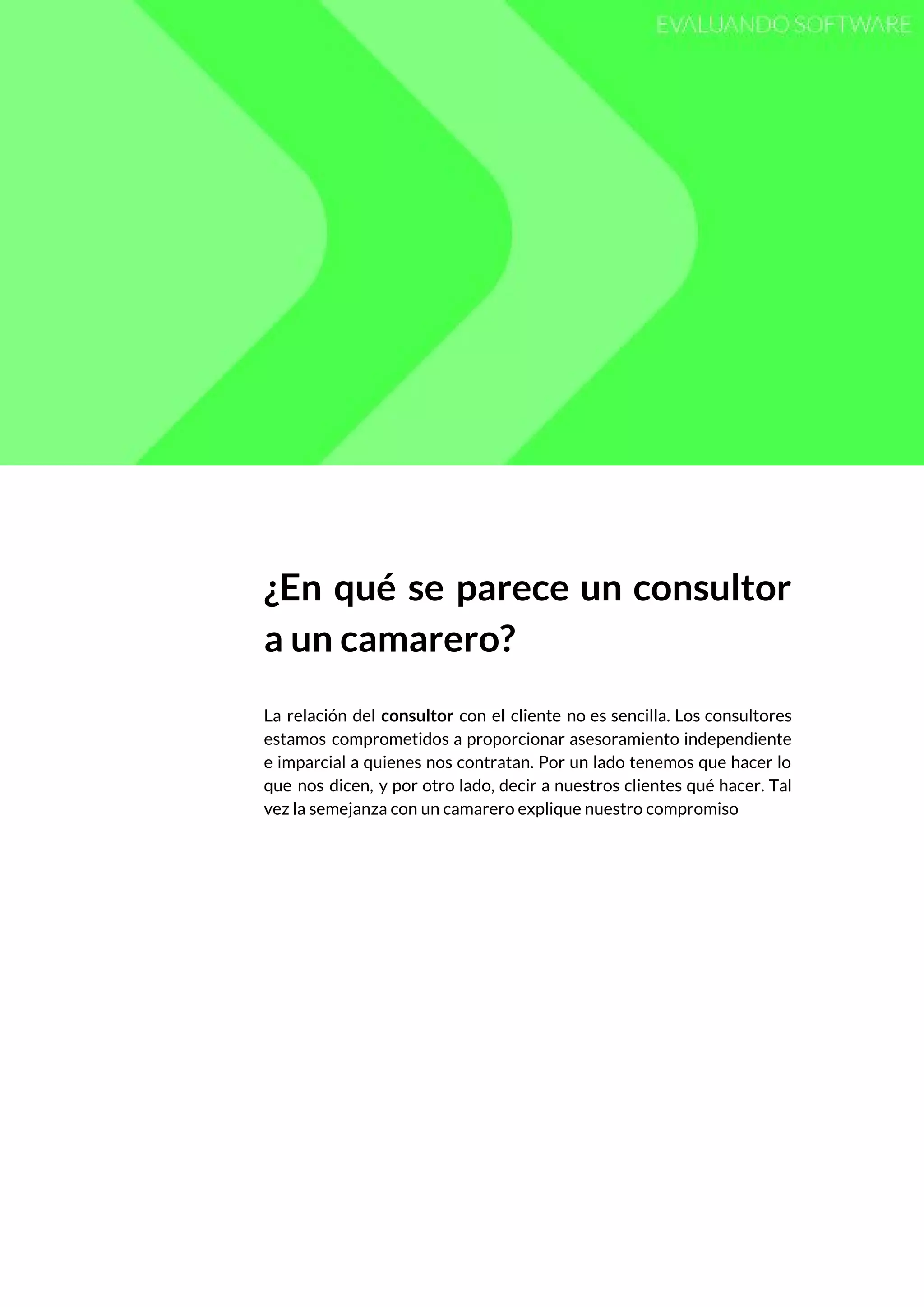  
 
¿En qué se parece un consultor           
a un camarero? 
 
La relación del ​consultor con el cliente no es sencilla. Los consultores                       
estamos comprometidos a proporcionar asesoramiento independiente           
e imparcial a quienes nos contratan. Por un lado tenemos que hacer lo                         
que nos dicen, y por otro lado, decir a nuestros clientes qué hacer. Tal                           
vez la semejanza con un camarero explique nuestro compromiso  
 
 
   
 
 