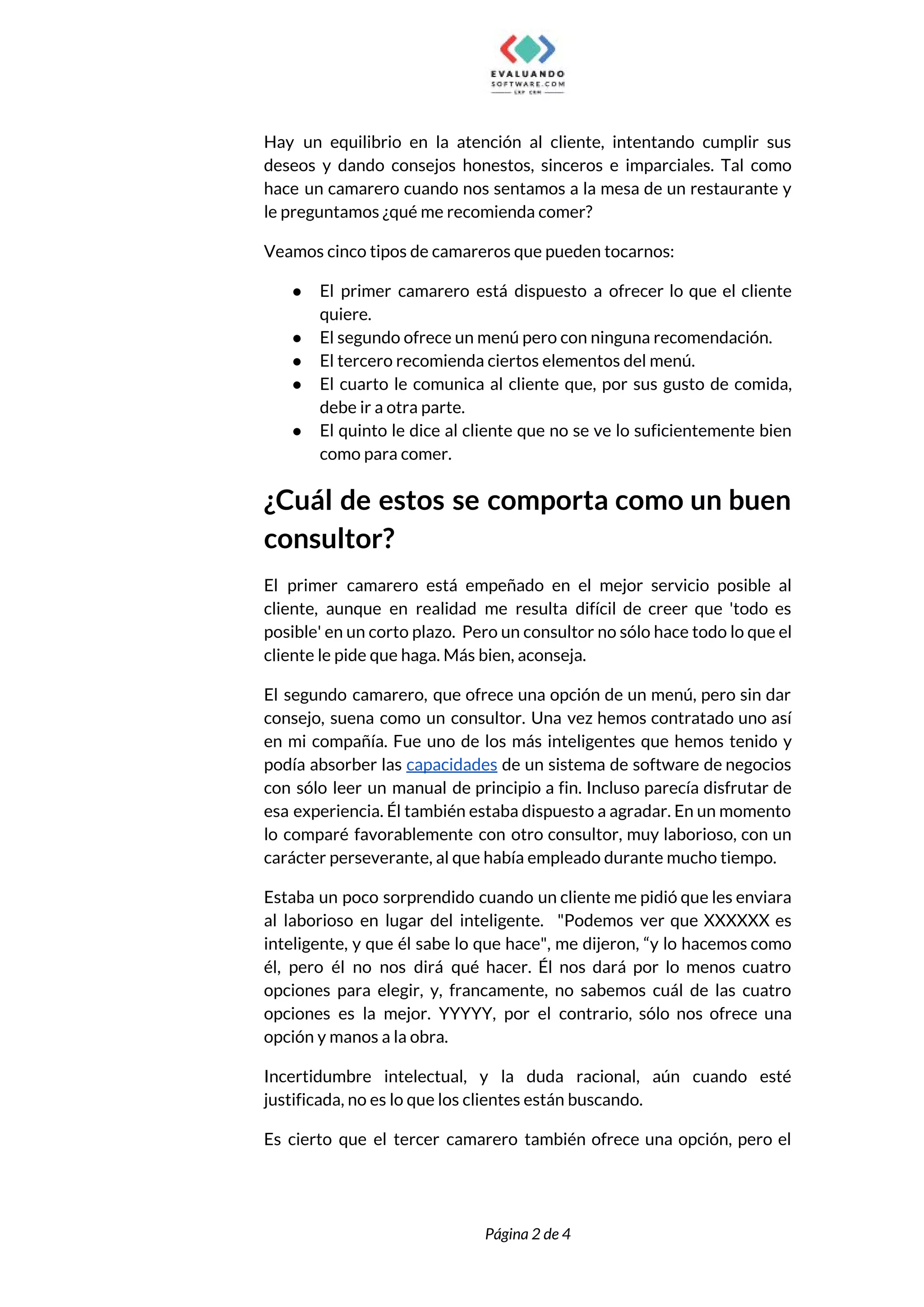  
Hay un equilibrio en la atención al cliente, intentando cumplir sus                     
deseos y dando consejos honestos, sinceros e imparciales. Tal como                   
hace un camarero cuando nos sentamos a la mesa de un restaurante y                         
le preguntamos ¿qué me recomienda comer? 
Veamos cinco tipos de camareros que pueden tocarnos: 
● El primer camarero está dispuesto a ofrecer lo que el cliente                     
quiere. 
● El segundo ofrece un menú pero con ninguna recomendación. 
● El tercero recomienda ciertos elementos del menú. 
● El cuarto le comunica al cliente que, por sus gusto de comida,                       
debe ir a otra parte. 
● El quinto le dice al cliente que no se ve lo suficientemente bien                         
como para comer. 
¿Cuál de estos se comporta como un buen               
consultor? 
El primer camarero está empeñado en el mejor servicio posible al                     
cliente, aunque en realidad me resulta difícil de creer que 'todo es                       
posible' en un corto plazo. Pero un consultor no sólo hace todo lo que el                             
cliente le pide que haga. Más bien, aconseja. 
El segundo camarero, que ofrece una opción de un menú, pero sin dar                         
consejo, suena como un consultor. Una vez hemos contratado uno así                     
en mi compañía. Fue uno de los más inteligentes que hemos tenido y                         
podía absorber las ​capacidades de un sistema de software de negocios                     
con sólo leer un manual de principio a fin. Incluso parecía disfrutar de                         
esa experiencia. Él también estaba dispuesto a agradar. En un momento                     
lo comparé favorablemente con otro consultor, muy laborioso, con un                   
carácter perseverante, al que había empleado durante mucho tiempo. 
Estaba un poco sorprendido cuando un cliente me pidió que les enviara                       
al laborioso en lugar del inteligente. "Podemos ver que XXXXXX es                     
inteligente, y que él sabe lo que hace", me dijeron, “y lo hacemos como                           
él, pero él no nos dirá qué hacer. Él nos dará por lo menos cuatro                             
opciones para elegir, y, francamente, no sabemos cuál de las cuatro                     
opciones es la mejor. YYYYY, por el contrario, sólo nos ofrece una                       
opción y manos a la obra.  
Incertidumbre intelectual, y la duda racional, aún cuando esté                 
justificada, no es lo que los clientes están buscando. 
Es cierto que el tercer camarero también ofrece una opción, pero el                       
 
 
Página 2 de 4 
 