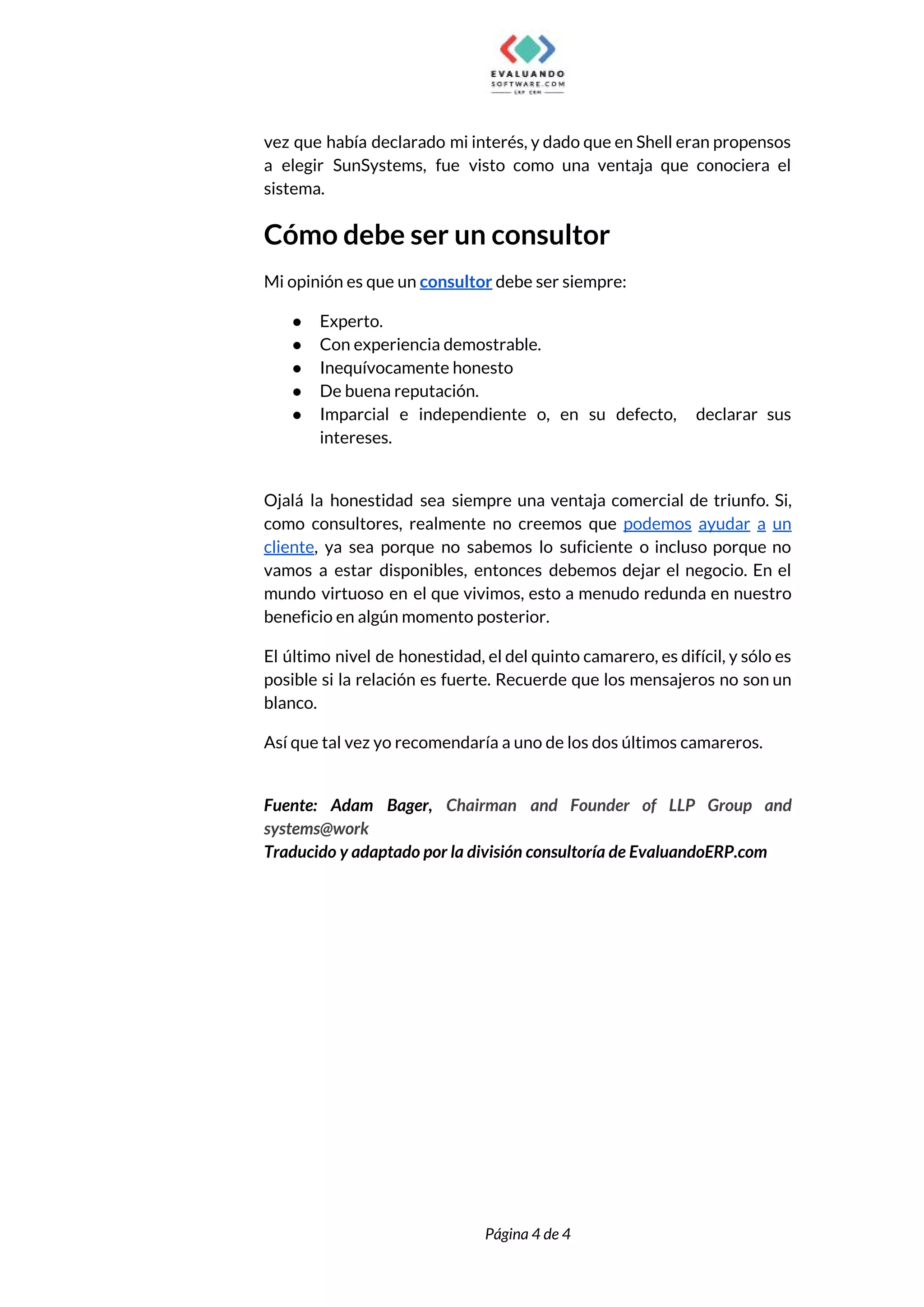  
vez que había declarado mi interés, y dado que en Shell eran propensos                         
a elegir SunSystems, fue visto como una ventaja que conociera el                     
sistema. 
Cómo debe ser un consultor 
Mi opinión es que un ​consultor​ debe ser siempre: 
● Experto. 
● Con experiencia demostrable. 
● Inequívocamente honesto 
● De buena reputación. 
● Imparcial e independiente o, en su defecto, declarar sus                 
intereses. 
 
Ojalá la honestidad sea siempre una ventaja comercial de triunfo. Si,                     
como consultores, realmente no creemos que ​podemos ayudar a un                   
cliente​, ya sea porque no sabemos lo suficiente o incluso porque no                       
vamos a estar disponibles, entonces debemos dejar el negocio. En el                     
mundo virtuoso en el que vivimos, esto a menudo redunda en nuestro                       
beneficio en algún momento posterior. 
El último nivel de honestidad, el del quinto camarero, es difícil, y sólo es                           
posible si la relación es fuerte. Recuerde que los mensajeros no son un                         
blanco.  
Así que tal vez yo recomendaría a uno de los dos últimos camareros. 
 
Fuente: Adam Bager, ​Chairman and Founder of LLP Group and                   
systems@work 
Traducido y adaptado por la división consultoría de EvaluandoERP.com 
 
 
Página 4 de 4 
 