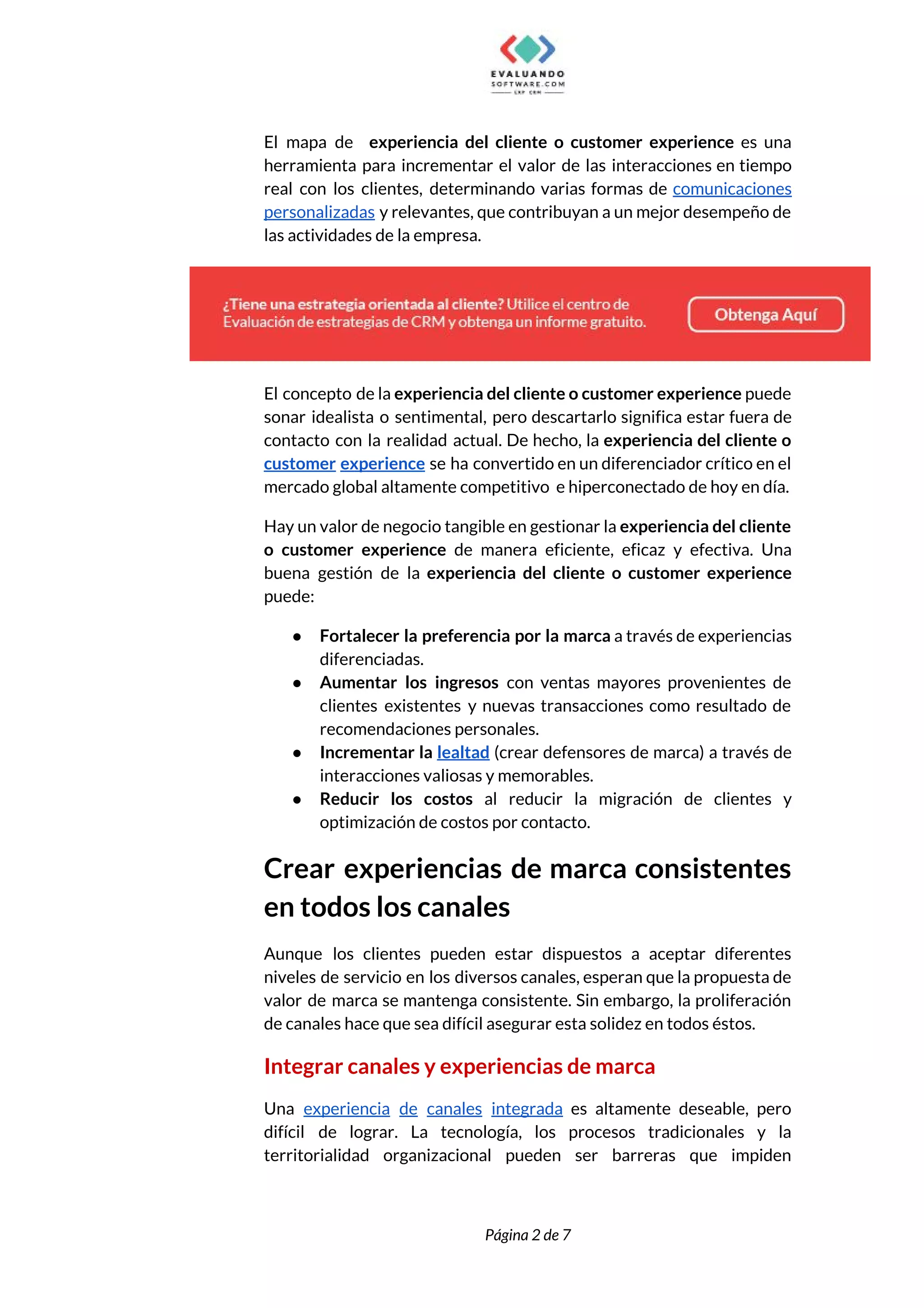  
El mapa de experiencia del cliente o customer experience ​es una                       
herramienta para incrementar el valor de las interacciones en tiempo                   
real con los clientes, determinando varias formas de ​comunicaciones                 
personalizadas y relevantes, que contribuyan a un mejor desempeño de                   
las actividades de la empresa. 
 
El concepto de la ​experiencia del cliente o customer experience ​puede                     
sonar idealista o sentimental, pero descartarlo significa estar fuera de                   
contacto con la realidad actual. De hecho, la ​experiencia del cliente o                       
customer experience se ha convertido en un diferenciador crítico en el                     
mercado global altamente competitivo e hiperconectado de hoy en día. 
Hay un valor de negocio tangible en gestionar la ​experiencia del cliente                       
o customer experience ​de manera eficiente, eficaz y efectiva. Una                   
buena gestión de la ​experiencia del cliente o customer experience                   
puede:  
● Fortalecer la preferencia por la marca a través de experiencias                   
diferenciadas. 
● Aumentar los ingresos con ventas mayores provenientes de               
clientes existentes y nuevas transacciones como resultado de               
recomendaciones personales. 
● Incrementar la ​lealtad ​(crear defensores de marca) a través de                   
interacciones valiosas y memorables. 
● Reducir los costos al reducir la migración de clientes y                   
optimización de costos por contacto.  
Crear experiencias de marca consistentes         
en todos los canales 
Aunque los clientes pueden estar dispuestos a aceptar diferentes                 
niveles de servicio en los diversos canales, esperan que la propuesta de                       
valor de marca se mantenga consistente. Sin embargo, la proliferación                   
de canales hace que sea difícil asegurar esta solidez en todos éstos. 
Integrar canales y experiencias de marca 
Una ​experiencia de canales integrada ​es altamente deseable, pero                 
difícil de lograr. La tecnología, los procesos tradicionales y la                   
territorialidad organizacional pueden ser barreras que impiden             
 
 
Página 2 de 7 
 