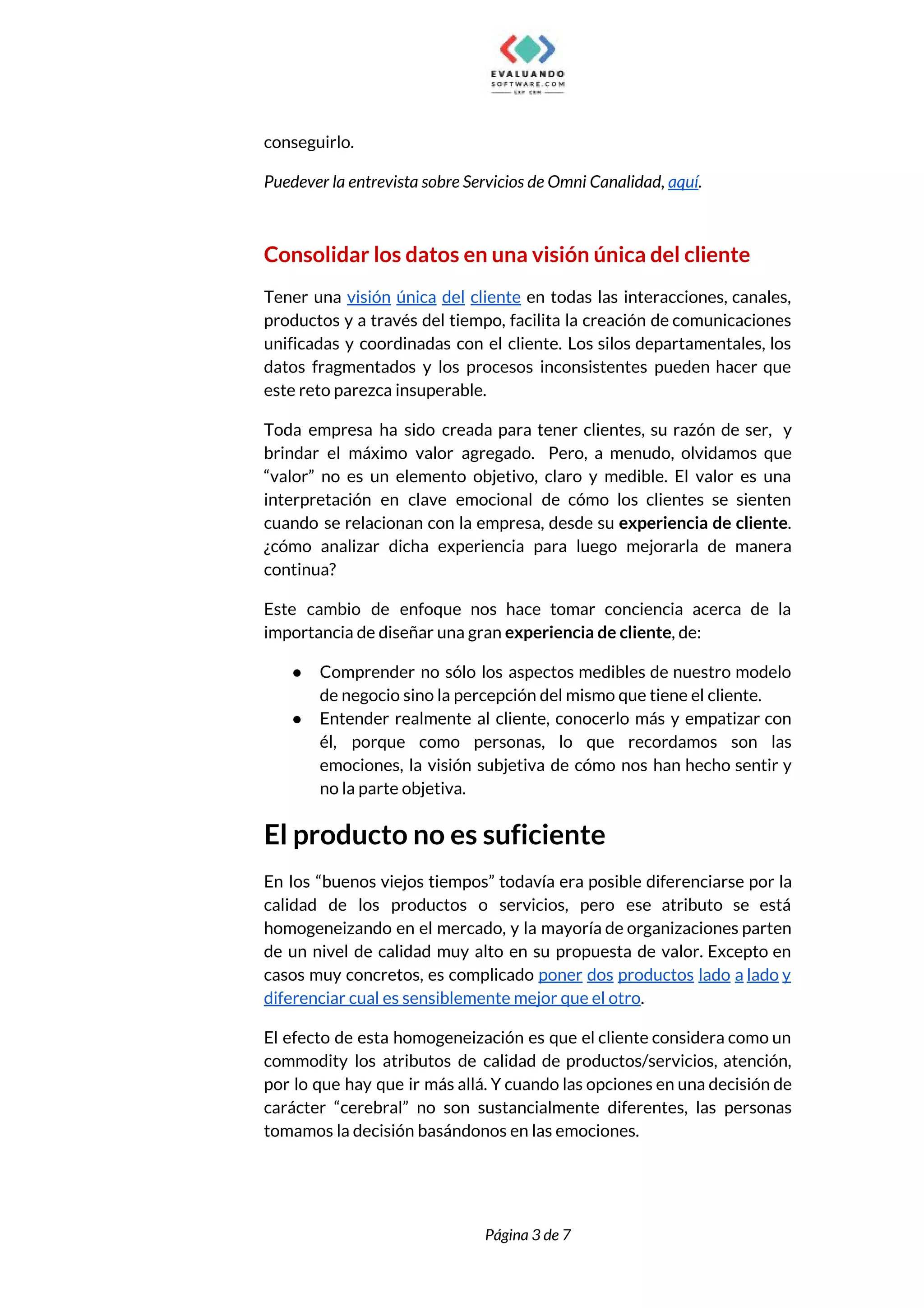  
conseguirlo. 
Puedever la entrevista sobre Servicios de Omni Canalidad, ​aquí​. 
 
Consolidar los datos en una visión única del cliente 
Tener una visión única del cliente ​en todas las interacciones, canales,                     
productos y a través del tiempo, facilita la creación de comunicaciones                     
unificadas y coordinadas con el cliente. Los silos departamentales, los                   
datos fragmentados y los procesos inconsistentes pueden hacer que                 
este reto parezca insuperable. 
Toda empresa ha sido creada para tener clientes, su razón de ser, y                         
brindar el máximo valor agregado. Pero, a menudo, olvidamos que                   
“valor” no es un elemento objetivo, claro y medible. El valor es una                         
interpretación en clave emocional de cómo los clientes se sienten                   
cuando se relacionan con la empresa, desde su ​experiencia de cliente​.                     
¿cómo analizar dicha experiencia para luego mejorarla de manera                 
continua?  
Este cambio de enfoque nos hace tomar conciencia acerca de la                     
importancia de diseñar una gran ​experiencia de cliente​, de: 
● Comprender no sólo los aspectos medibles de nuestro modelo                 
de negocio sino la percepción del mismo que tiene el cliente. 
● Entender realmente al cliente, conocerlo más y empatizar con                 
él, porque como personas, lo que recordamos son las                 
emociones, la visión subjetiva de cómo nos han hecho sentir y                     
no la parte objetiva.  
El producto no es suficiente 
En los “buenos viejos tiempos” todavía era posible diferenciarse por la                     
calidad de los productos o servicios, pero ese atributo se está                     
homogeneizando en el mercado, y la mayoría de organizaciones parten                   
de un nivel de calidad muy alto en su propuesta de valor. Excepto en                           
casos muy concretos, es complicado ​poner dos productos lado a lado y                       
diferenciar cual es sensiblemente mejor que el otro​.  
El efecto de esta homogeneización es que el cliente considera como un                       
commodity los atributos de calidad de productos/servicios, atención,               
por lo que hay que ir más allá. Y cuando las opciones en una decisión de                               
carácter “cerebral” no son sustancialmente diferentes, las personas               
tomamos la decisión basándonos en las emociones.  
 
 
Página 3 de 7 
 