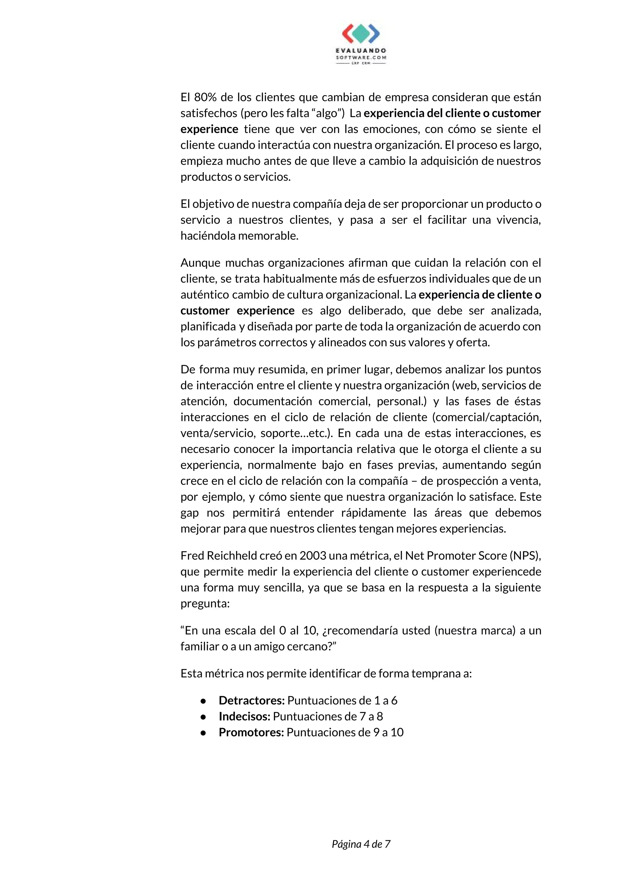  
El 80% de los clientes que cambian de empresa consideran que están                       
satisfechos (pero les falta “algo”) La ​experiencia del cliente o customer                     
experience ​tiene que ver con las emociones, con cómo se siente el                       
cliente cuando interactúa con nuestra organización. El proceso es largo,                   
empieza mucho antes de que lleve a cambio la adquisición de nuestros                       
productos o servicios.  
El objetivo de nuestra compañía deja de ser proporcionar un producto o                       
servicio a nuestros clientes, y pasa a ser el facilitar una vivencia,                       
haciéndola memorable.  
Aunque muchas organizaciones afirman que cuidan la relación con el                   
cliente, se trata habitualmente más de esfuerzos individuales que de un                     
auténtico cambio de cultura organizacional. La ​experiencia de cliente o                   
customer experience es algo deliberado, que debe ser analizada,                 
planificada y diseñada por parte de toda la organización de acuerdo con                       
los parámetros correctos y alineados con sus valores y oferta.  
De forma muy resumida, en primer lugar, debemos analizar los puntos                     
de interacción entre el cliente y nuestra organización (web, servicios de                     
atención, documentación comercial, personal.) y las fases de éstas                 
interacciones en el ciclo de relación de cliente (comercial/captación,                 
venta/servicio, soporte…etc.). En cada una de estas interacciones, es                 
necesario conocer la importancia relativa que le otorga el cliente a su                       
experiencia, normalmente bajo en fases previas, aumentando según               
crece en el ciclo de relación con la compañía – de prospección a venta,                           
por ejemplo, y cómo siente que nuestra organización lo satisface. Este                     
gap nos permitirá entender rápidamente las áreas que debemos                 
mejorar para que nuestros clientes tengan mejores experiencias. 
Fred Reichheld creó en 2003 una métrica, el Net Promoter Score (NPS),                       
que permite medir la experiencia del cliente o customer experiencede                   
una forma muy sencilla, ya que se basa en la respuesta a la siguiente                           
pregunta:  
“En una escala del 0 al 10, ¿recomendaría usted (nuestra marca) a un                         
familiar o a un amigo cercano?”  
Esta métrica nos permite identificar de forma temprana a:  
● Detractores:​ Puntuaciones de 1 a 6  
● Indecisos:​ Puntuaciones de 7 a 8 
● Promotores:​ Puntuaciones de 9 a 10 
 
 
 
Página 4 de 7 
 