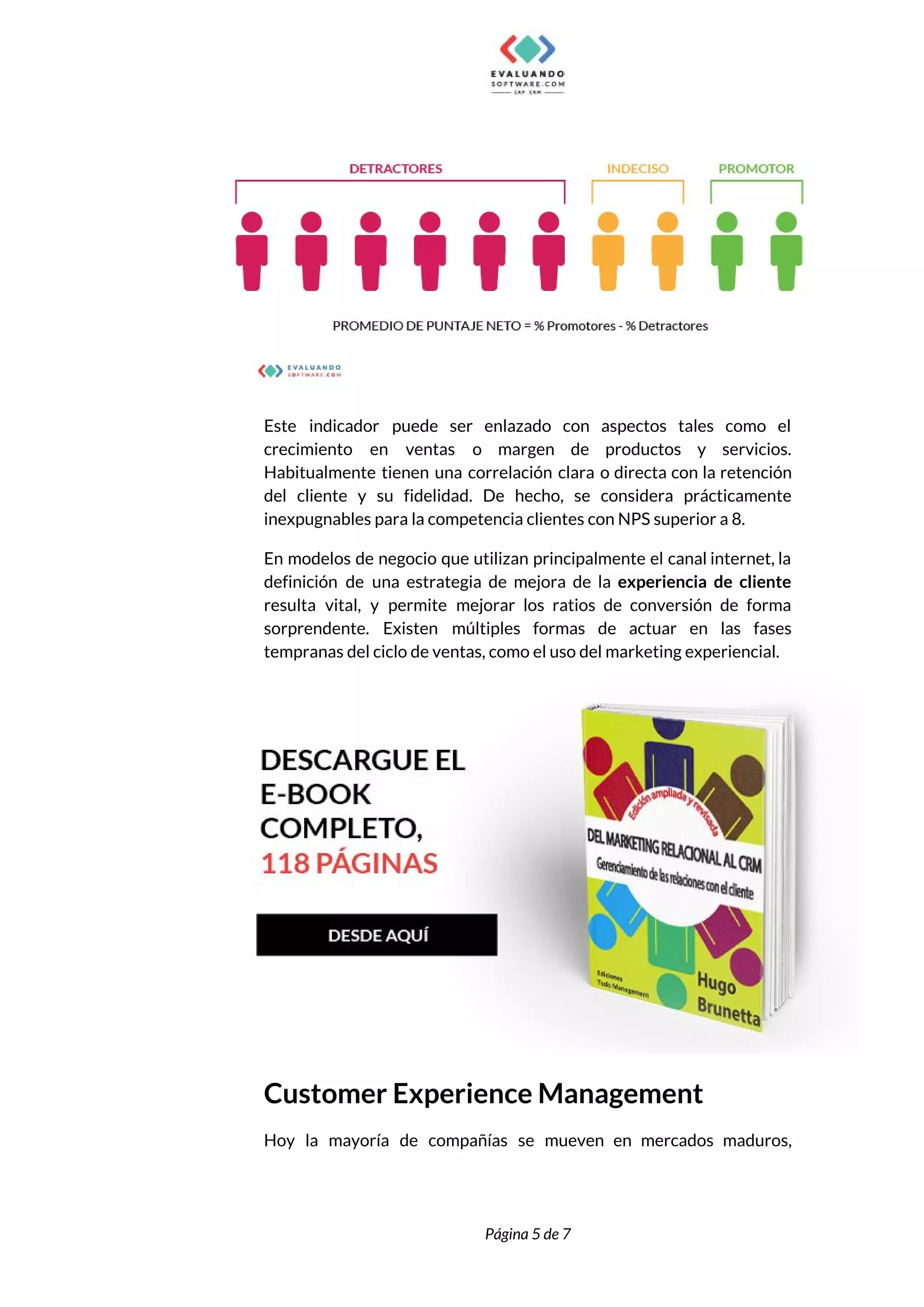  
 
 
Este indicador puede ser enlazado con aspectos tales como el                   
crecimiento en ventas o margen de productos y servicios.                 
Habitualmente tienen una correlación clara o directa con la retención                   
del cliente y su fidelidad. De hecho, se considera prácticamente                   
inexpugnables para la competencia clientes con NPS superior a 8. 
En modelos de negocio que utilizan principalmente el canal internet, la                     
definición de una estrategia de mejora de la ​experiencia de cliente                     
resulta vital, y permite mejorar los ratios de conversión de forma                     
sorprendente. Existen múltiples formas de actuar en las fases                 
tempranas del ciclo de ventas, como el uso del marketing experiencial. 
 
Customer Experience Management 
Hoy la mayoría de compañías se mueven en mercados maduros,                   
 
 
Página 5 de 7 
 