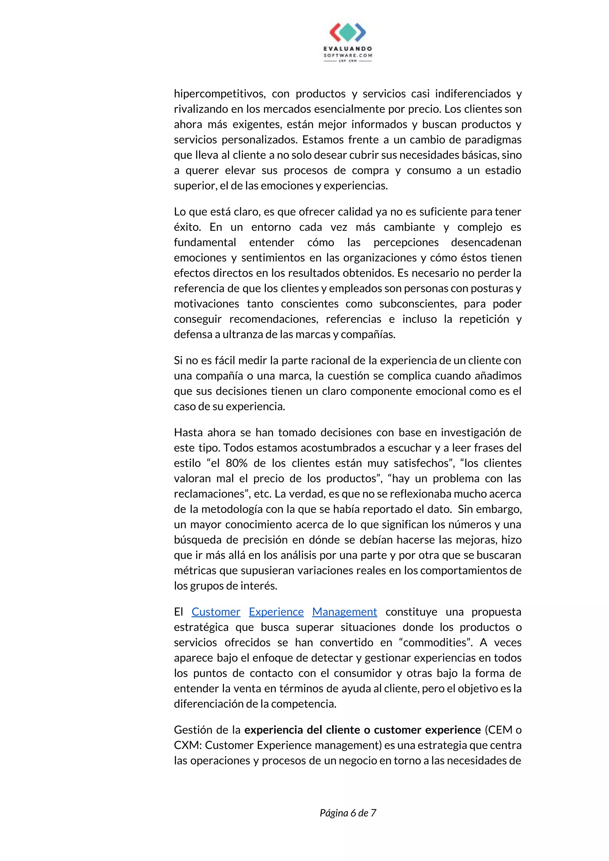  
hipercompetitivos, con productos y servicios casi indiferenciados y               
rivalizando en los mercados esencialmente por precio. Los clientes son                   
ahora más exigentes, están mejor informados y buscan productos y                   
servicios personalizados. Estamos frente a un cambio de paradigmas                 
que lleva al cliente a no solo desear cubrir sus necesidades básicas, sino                         
a querer elevar sus procesos de compra y consumo a un estadio                       
superior, el de las emociones y experiencias.  
Lo que está claro, es que ofrecer calidad ya no es suficiente para tener                           
éxito. En un entorno cada vez más cambiante y complejo es                     
fundamental entender cómo las percepciones desencadenan           
emociones y sentimientos en las organizaciones y cómo éstos tienen                   
efectos directos en los resultados obtenidos. Es necesario no perder la                     
referencia de que los clientes y empleados son personas con posturas y                       
motivaciones tanto conscientes como subconscientes, para poder             
conseguir recomendaciones, referencias e incluso la repetición y               
defensa a ultranza de las marcas y compañías. 
Si no es fácil medir la parte racional de la experiencia de un cliente con                             
una compañía o una marca, la cuestión se complica cuando añadimos                     
que sus decisiones tienen un claro componente emocional como es el                     
caso de su experiencia. 
Hasta ahora se han tomado decisiones con base en investigación de                     
este tipo. Todos estamos acostumbrados a escuchar y a leer frases del                       
estilo “el 80% de los clientes están muy satisfechos”, “los clientes                     
valoran mal el precio de los productos”, “hay un problema con las                       
reclamaciones”, etc. La verdad, es que no se reflexionaba mucho acerca                     
de la metodología con la que se había reportado el dato. Sin embargo,                         
un mayor conocimiento acerca de lo que significan los números y una                       
búsqueda de precisión en dónde se debían hacerse las mejoras, hizo                     
que ir más allá en los análisis por una parte y por otra que se buscaran                               
métricas que supusieran variaciones reales en los comportamientos de                 
los grupos de interés.  
El ​Customer Experience Management constituye una propuesta             
estratégica que busca superar situaciones donde los productos o                 
servicios ofrecidos se han convertido en “commodities”. A veces                 
aparece bajo el enfoque de detectar y gestionar experiencias en todos                     
los puntos de contacto con el consumidor y otras bajo la forma de                         
entender la venta en términos de ayuda al cliente, pero el objetivo es la                           
diferenciación de la competencia.  
Gestión de la ​experiencia del cliente o customer experience ​(CEM o                     
CXM: Customer Experience management) es una estrategia que centra                 
las operaciones y procesos de un negocio en torno a las necesidades de                         
 
 
Página 6 de 7 
 