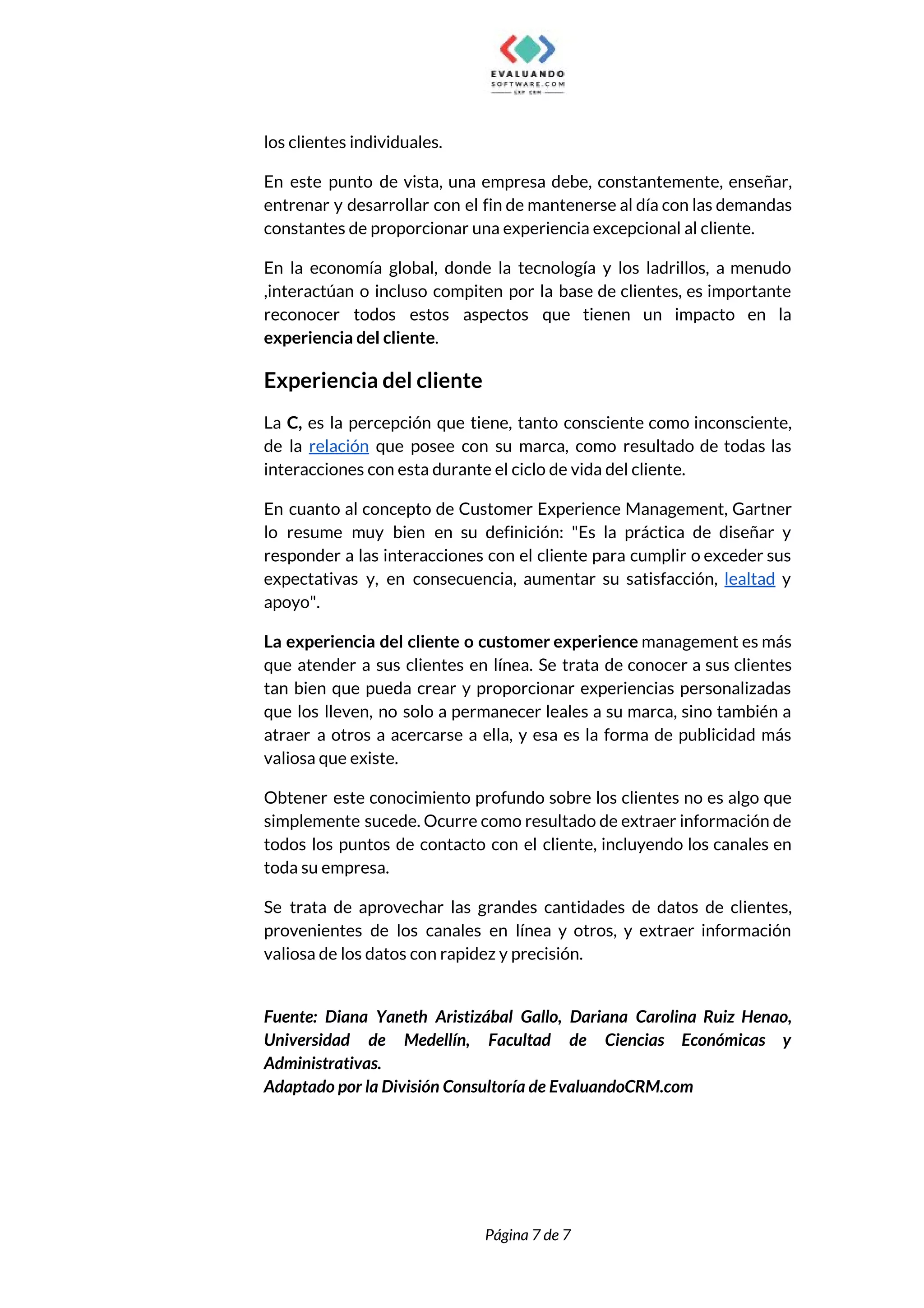  
los clientes individuales.  
En este punto de vista, una empresa debe, constantemente, enseñar,                   
entrenar y desarrollar con el fin de mantenerse al día con las demandas                         
constantes de proporcionar una experiencia excepcional al cliente.  
En la economía global, donde la tecnología y los ladrillos, a menudo                       
,interactúan o incluso compiten por la base de clientes, es importante                     
reconocer todos estos aspectos que tienen un impacto en la                   
experiencia del cliente​.  
Experiencia del cliente 
La ​C, es la percepción que tiene, tanto consciente como inconsciente,                     
de la ​relación que posee con su marca, como resultado de todas las                         
interacciones con esta durante el ciclo de vida del cliente.  
En cuanto al concepto de Customer Experience Management, Gartner                 
lo resume muy bien en su definición: "Es la práctica de diseñar y                         
responder a las interacciones con el cliente para cumplir o exceder sus                       
expectativas y, en consecuencia, aumentar su satisfacción, ​lealtad y                 
apoyo".  
La experiencia del cliente ​o customer experience management es más                   
que atender a sus clientes en línea. Se trata de conocer a sus clientes                           
tan bien que pueda crear y proporcionar experiencias personalizadas                 
que los lleven, no solo a permanecer leales a su marca, sino también a                           
atraer a otros a acercarse a ella, y esa es la forma de publicidad más                             
valiosa que existe. 
Obtener este conocimiento profundo sobre los clientes no es algo que                     
simplemente sucede. Ocurre como resultado de extraer información de                 
todos los puntos de contacto con el cliente, incluyendo los canales en                       
toda su empresa.  
Se trata de aprovechar las grandes cantidades de datos de clientes,                     
provenientes de los canales en línea y otros, y extraer información                     
valiosa de los datos con rapidez y precisión.  
 
Fuente: Diana Yaneth Aristizábal Gallo, Dariana Carolina Ruiz Henao,                 
Universidad de Medellín, Facultad de Ciencias Económicas y               
Administrativas. 
Adaptado por la División Consultoría de EvaluandoCRM.com 
 
 
Página 7 de 7 
 