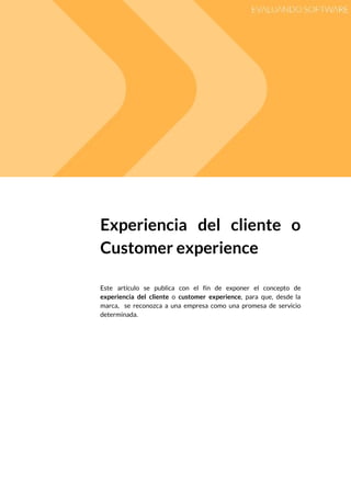  
 
Experiencia del cliente o       
Customer experience 
 
 
Este artículo se publica con el fin de exponer el concepto de                        
experiencia del cliente o ​customer experience​, para que, desde la                   
marca, se reconozca a una empresa como una promesa de servicio                     
determinada. 
 
   
 
 
