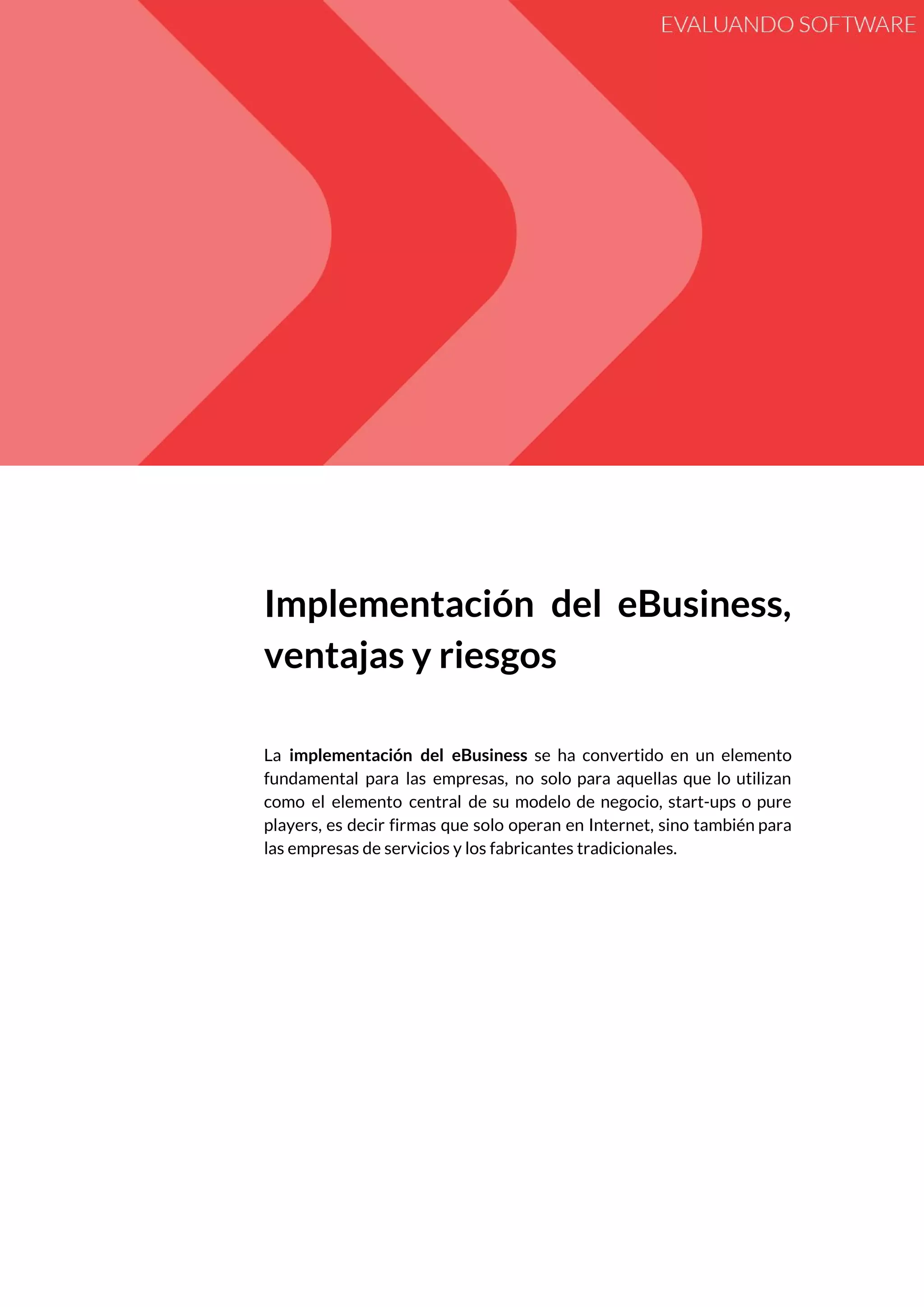  
 
Implementación del eBusiness,     
ventajas y riesgos 
 
 
La ​implementación del eBusiness se ha convertido en un elemento                   
fundamental para las empresas, no solo para aquellas que lo utilizan                     
como el elemento central de su modelo de negocio, start-ups o pure                       
players, es decir firmas que solo operan en Internet, sino también para                       
las empresas de servicios y los fabricantes tradicionales. 
 
 
   
 
 