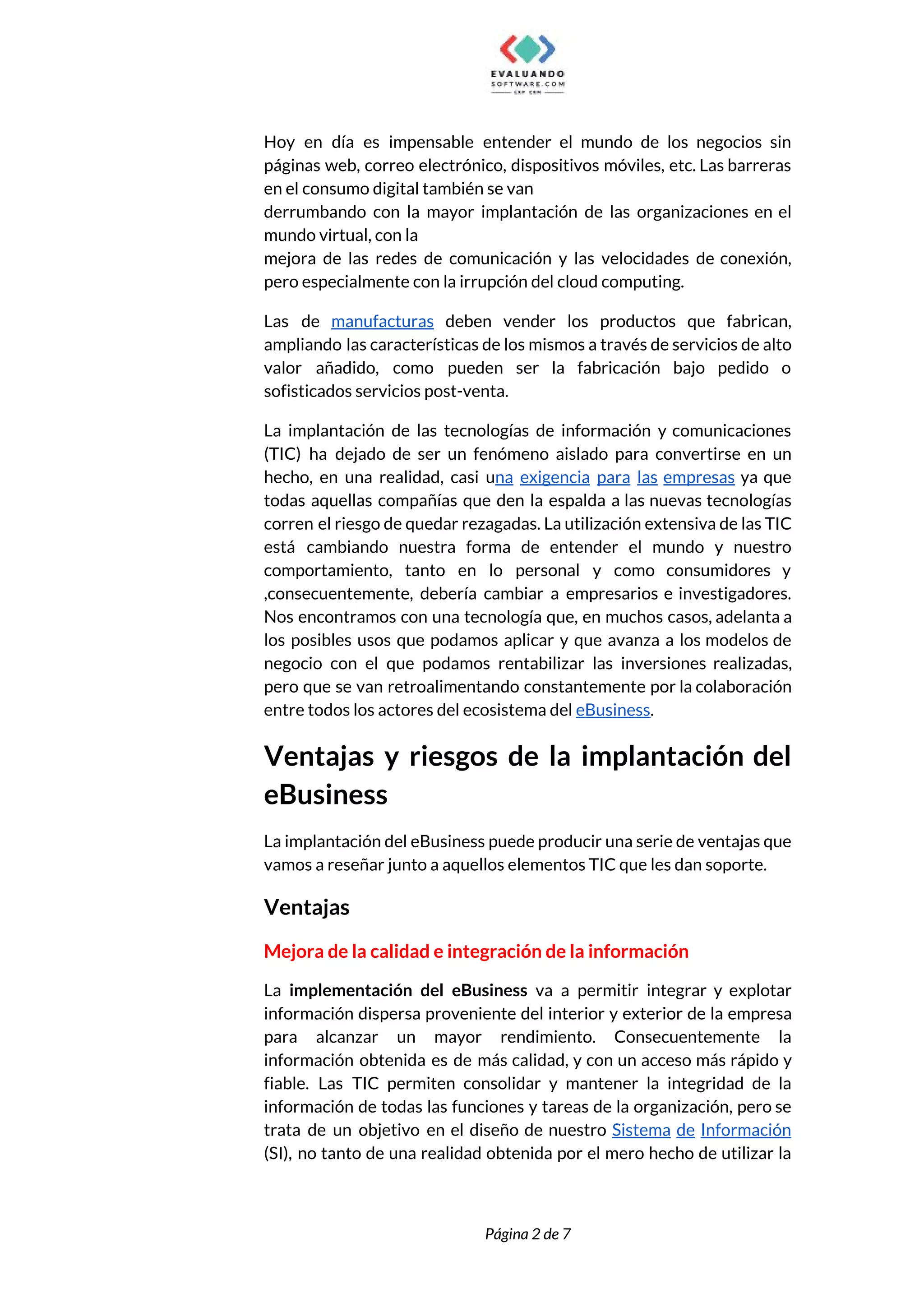  
Hoy en día es impensable entender el mundo de los negocios sin                       
páginas web, correo electrónico, dispositivos móviles, etc. Las barreras                 
en el consumo digital también se van 
derrumbando con la mayor implantación de las organizaciones en el                   
mundo virtual, con la 
mejora de las redes de comunicación y las velocidades de conexión,                     
pero especialmente con la irrupción del cloud computing. 
Las de ​manufacturas deben vender los productos que fabrican,                 
ampliando las características de los mismos a través de servicios de alto                       
valor añadido, como pueden ser la fabricación bajo pedido o                   
sofisticados servicios post-venta.  
La implantación de las tecnologías de información y comunicaciones                 
(TIC) ha dejado de ser un fenómeno aislado para convertirse en un                       
hecho, en una realidad, casi u​na exigencia para las empresas ya que                       
todas aquellas compañías que den la espalda a las nuevas tecnologías                     
corren el riesgo de quedar rezagadas. La utilización extensiva de las TIC                       
está cambiando nuestra forma de entender el mundo y nuestro                   
comportamiento, tanto en lo personal y como consumidores y                 
,consecuentemente, debería cambiar a empresarios e investigadores.             
Nos encontramos con una tecnología que, en muchos casos, adelanta a                     
los posibles usos que podamos aplicar y que avanza a los modelos de                         
negocio con el que podamos rentabilizar las inversiones realizadas,                 
pero que se van retroalimentando constantemente por la colaboración                 
entre todos los actores del ecosistema del ​eBusiness​. 
Ventajas y riesgos de la implantación del             
eBusiness 
La implantación del eBusiness puede producir una serie de ventajas que                     
vamos a reseñar junto a aquellos elementos TIC que les dan soporte. 
Ventajas 
Mejora de la calidad e integración de la información 
La ​implementación del eBusiness va a permitir integrar y explotar                   
información dispersa proveniente del interior y exterior de la empresa                   
para alcanzar un mayor rendimiento. Consecuentemente la             
información obtenida es de más calidad, y con un acceso más rápido y                         
fiable. Las TIC permiten consolidar y mantener la integridad de la                     
información de todas las funciones y tareas de la organización, pero se                       
trata de un objetivo en el diseño de nuestro ​Sistema de Información                       
(SI), no tanto de una realidad obtenida por el mero hecho de utilizar la                           
 
 
Página 2 de 7 
 
