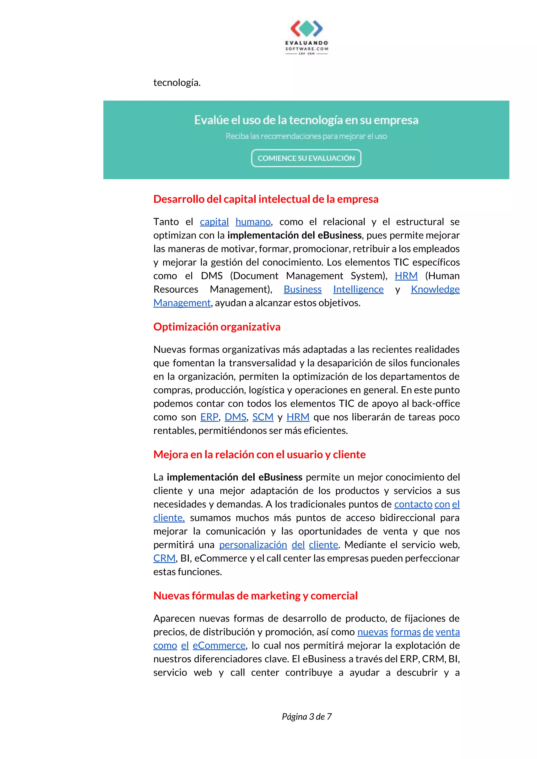  
tecnología. 
 
Desarrollo del capital intelectual de la empresa 
Tanto el ​capital humano​, como el relacional y el estructural se                     
optimizan con la ​implementación del eBusiness​, pues permite mejorar                 
las maneras de motivar, formar, promocionar, retribuir a los empleados                   
y mejorar la gestión del conocimiento. Los elementos TIC específicos                   
como el DMS (Document Management System), ​HRM (Human               
Resources Management), ​Business Intelligence y ​Knowledge           
Management​, ayudan a alcanzar estos objetivos. 
Optimización organizativa 
Nuevas formas organizativas más adaptadas a las recientes realidades                 
que fomentan la transversalidad y la desaparición de silos funcionales                   
en la organización, permiten la optimización de los departamentos de                   
compras, producción, logística y operaciones en general. En este punto                   
podemos contar con todos los elementos TIC de apoyo al back-office                     
como son ​ERP​, ​DMS​, ​SCM y ​HRM que nos liberarán de tareas poco                         
rentables, permitiéndonos ser más eficientes. 
Mejora en la relación con el usuario y cliente 
La ​implementación del eBusiness permite un mejor conocimiento del                 
cliente y una mejor adaptación de los productos y servicios a sus                       
necesidades y demandas. A los tradicionales puntos de ​contacto con el                     
cliente, sumamos muchos más puntos de acceso bidireccional para                 
mejorar la comunicación y las oportunidades de venta y que nos                     
permitirá una ​personalización del cliente​. Mediante el servicio web,                 
CRM​, BI, eCommerce y el call center las empresas pueden perfeccionar                     
estas funciones. 
Nuevas fórmulas de marketing y comercial 
Aparecen nuevas formas de desarrollo de producto, de fijaciones de                   
precios, de distribución y promoción, así como ​nuevas formas de venta                     
como el eCommerce​, lo cual nos permitirá mejorar la explotación de                     
nuestros diferenciadores clave. El eBusiness a través del ERP, CRM, BI,                     
servicio web y call center contribuye a ayudar a descubrir y a                       
 
 
Página 3 de 7 
 
