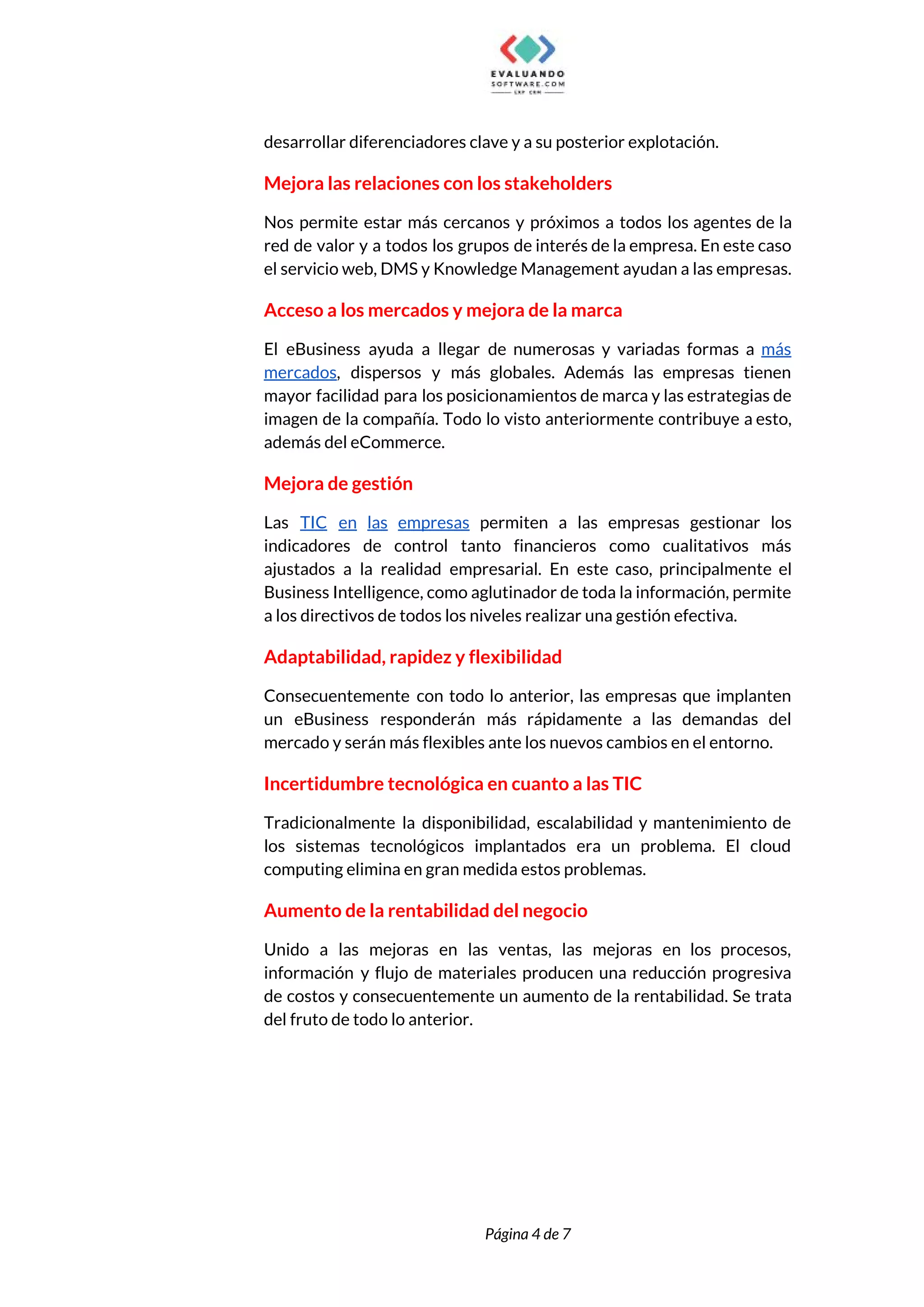  
desarrollar diferenciadores clave y a su posterior explotación. 
Mejora las relaciones con los stakeholders 
Nos permite estar más cercanos y próximos a todos los agentes de la                         
red de valor y a todos los grupos de interés de la empresa. En este caso                               
el servicio web, DMS y Knowledge Management ayudan a las empresas. 
Acceso a los mercados y mejora de la marca 
El eBusiness ayuda a llegar de numerosas y variadas formas a ​más                       
mercados​, dispersos y más globales. Además las empresas tienen                 
mayor facilidad para los posicionamientos de marca y las estrategias de                     
imagen de la compañía. Todo lo visto anteriormente contribuye a esto,                     
además del eCommerce. 
Mejora de gestión 
Las ​TIC en las empresas permiten a las empresas gestionar los                     
indicadores de control tanto financieros como cualitativos más               
ajustados a la realidad empresarial. En este caso, principalmente el                   
Business Intelligence, como aglutinador de toda la información, permite                 
a los directivos de todos los niveles realizar una gestión efectiva. 
Adaptabilidad, rapidez y flexibilidad 
Consecuentemente con todo lo anterior, las empresas que implanten                 
un eBusiness responderán más rápidamente a las demandas del                 
mercado y serán más flexibles ante los nuevos cambios en el entorno. 
Incertidumbre tecnológica en cuanto a las TIC 
Tradicionalmente la disponibilidad, escalabilidad y mantenimiento de             
los sistemas tecnológicos implantados era un problema. El cloud                 
computing elimina en gran medida estos problemas. 
Aumento de la rentabilidad del negocio 
Unido a las mejoras en las ventas, las mejoras en los procesos,                       
información y flujo de materiales producen una reducción progresiva                 
de costos y consecuentemente un aumento de la rentabilidad. Se trata                     
del fruto de todo lo anterior. 
 
 
Página 4 de 7 
 