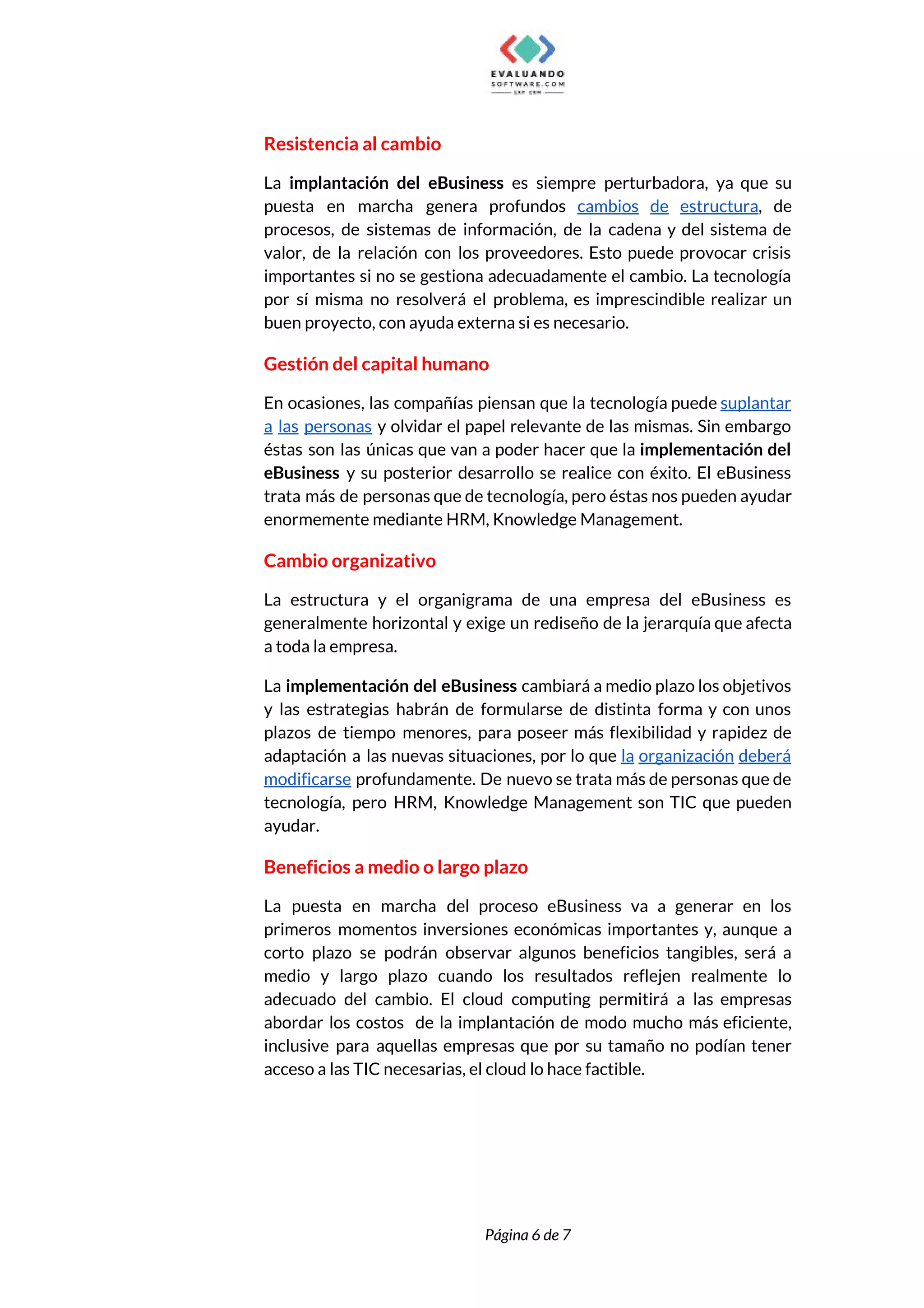  
Resistencia al cambio 
La ​implantación del eBusiness es siempre perturbadora, ya que su                   
puesta en marcha genera profundos ​cambios de estructura​, de                 
procesos, de sistemas de información, de la cadena y del sistema de                       
valor, de la relación con los proveedores. Esto puede provocar crisis                     
importantes si no se gestiona adecuadamente el cambio. La tecnología                   
por sí misma no resolverá el problema, es imprescindible realizar un                     
buen proyecto, con ayuda externa si es necesario. 
Gestión del capital humano 
En ocasiones, las compañías piensan que la tecnología puede ​suplantar                   
a las personas y olvidar el papel relevante de las mismas. Sin embargo                         
éstas son las únicas que van a poder hacer que la ​implementación del                         
eBusiness y su posterior desarrollo se realice con éxito. El eBusiness                     
trata más de personas que de tecnología, pero éstas nos pueden ayudar                       
enormemente mediante HRM, Knowledge Management. 
Cambio organizativo 
La estructura y el organigrama de una empresa del eBusiness es                     
generalmente horizontal y exige un rediseño de la jerarquía que afecta                     
a toda la empresa. 
La ​implementación del eBusiness ​cambiará a medio plazo los objetivos                   
y las estrategias habrán de formularse de distinta forma y con unos                       
plazos de tiempo menores, para poseer más flexibilidad y rapidez de                     
adaptación a las nuevas situaciones, por lo que ​la organización deberá                     
modificarse ​profundamente. De nuevo se trata más de personas que de                     
tecnología, pero HRM, Knowledge Management son TIC que pueden                 
ayudar. 
Beneficios a medio o largo plazo 
La puesta en marcha del proceso eBusiness va a generar en los                       
primeros momentos inversiones económicas importantes y, aunque a               
corto plazo se podrán observar algunos beneficios tangibles, será a                   
medio y largo plazo cuando los resultados reflejen realmente lo                   
adecuado del cambio. El cloud computing permitirá a las empresas                   
abordar los costos de la implantación de modo mucho más eficiente,                     
inclusive para aquellas empresas que por su tamaño no podían tener                     
acceso a las TIC necesarias, el cloud lo hace factible. 
 
 
Página 6 de 7 
 