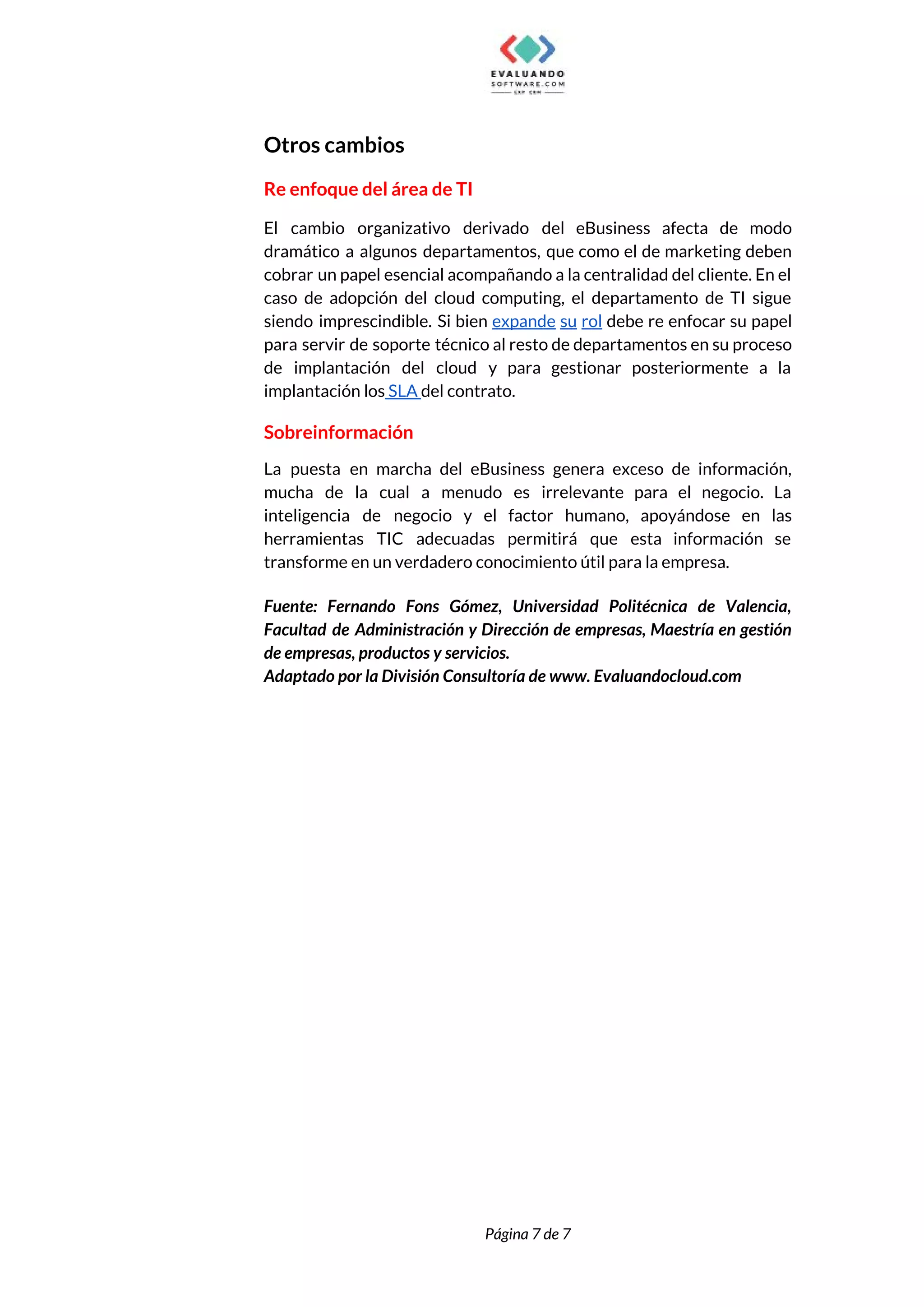  
Otros cambios 
Re enfoque del área de TI 
El cambio organizativo derivado del eBusiness afecta de modo                 
dramático a algunos departamentos, que como el de marketing deben                   
cobrar un papel esencial acompañando a la centralidad del cliente. En el                       
caso de adopción del cloud computing, el departamento de TI sigue                     
siendo imprescindible. Si bien ​expande su rol debe re enfocar su papel                       
para servir de soporte técnico al resto de departamentos en su proceso                       
de implantación del cloud y para gestionar posteriormente a la                   
implantación los​ SLA ​del contrato. 
Sobreinformación 
La puesta en marcha del eBusiness genera exceso de información,                   
mucha de la cual a menudo es irrelevante para el negocio. La                       
inteligencia de negocio y el factor humano, apoyándose en las                   
herramientas TIC adecuadas permitirá que esta información se               
transforme en un verdadero conocimiento útil para la empresa. 
 
Fuente: Fernando Fons Gómez, Universidad Politécnica de Valencia,               
Facultad de Administración y Dirección de empresas, Maestría en gestión                   
de empresas, productos y servicios. 
Adaptado por la División Consultoría de www. Evaluandocloud.com  
 
 
 
 
Página 7 de 7 
 
