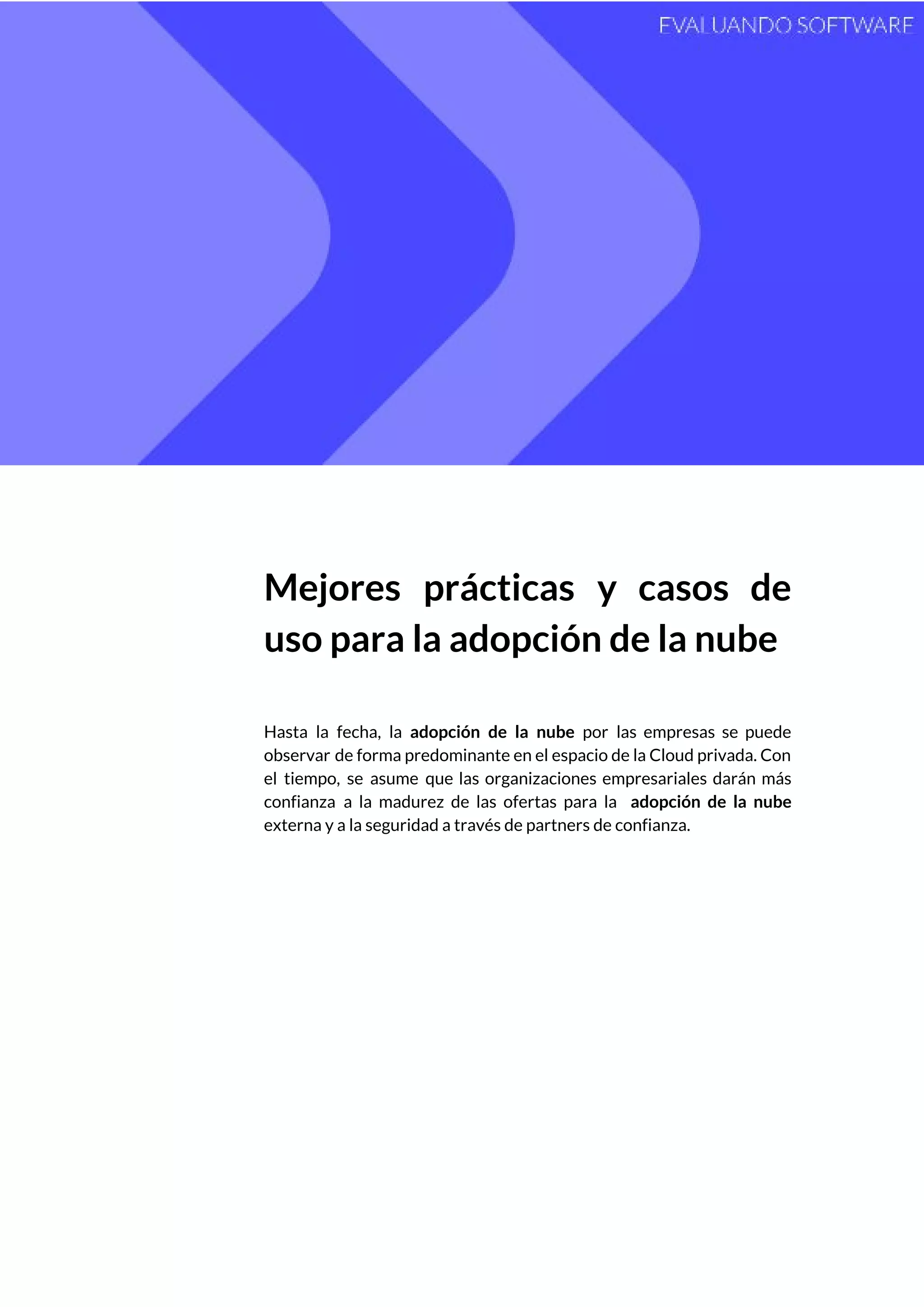  
 
Mejores prácticas y casos de         
uso para la adopción de la nube 
 
Hasta la fecha, la ​adopción de la nube por las empresas se puede                         
observar de forma predominante en el espacio de la Cloud privada. Con                       
el tiempo, se asume que las organizaciones empresariales darán más                   
confianza a la madurez de las ofertas para la ​adopción de la nube                         
externa y a la seguridad a través de partners de confianza.  
 
   
 
 