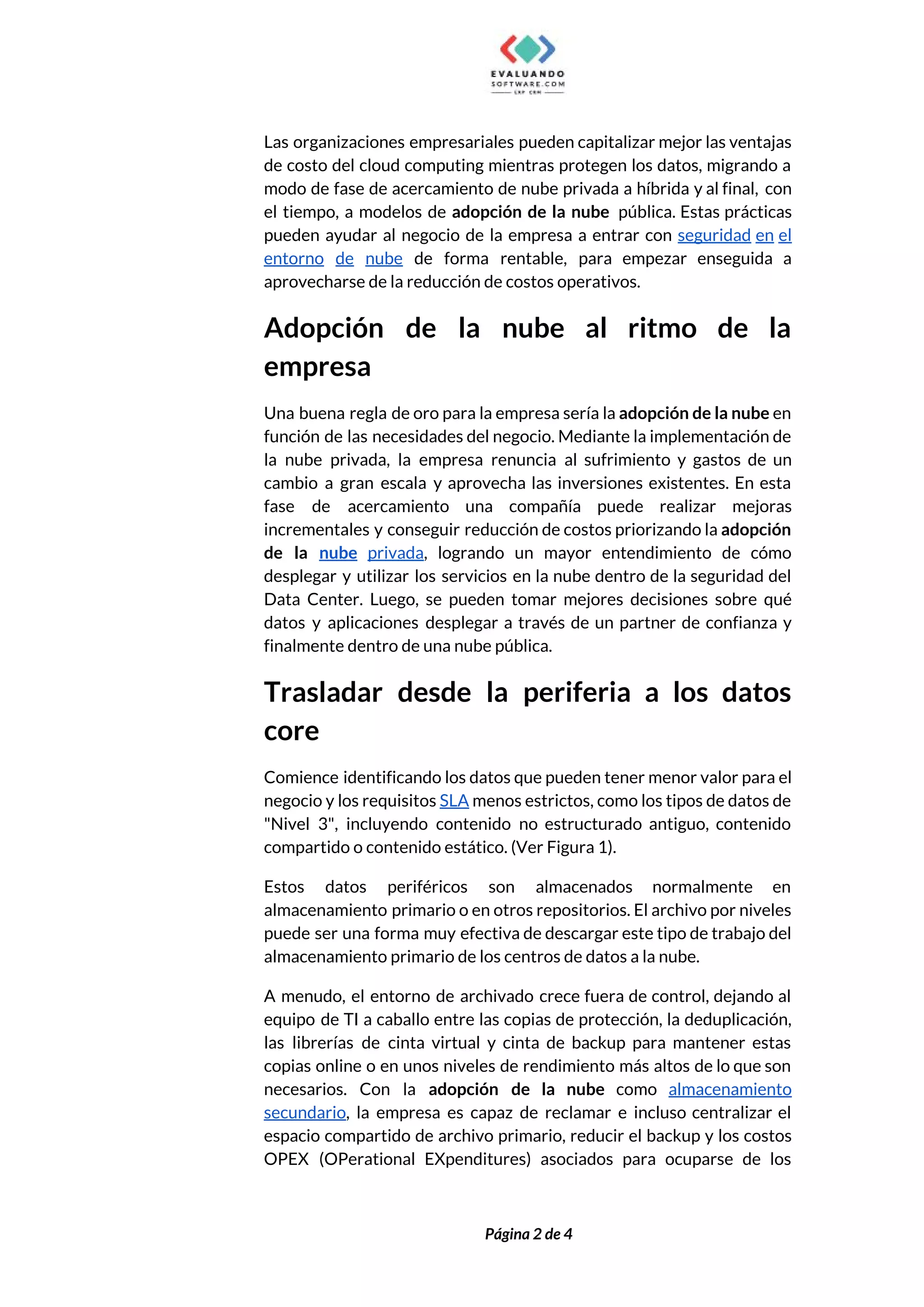  
Las organizaciones empresariales pueden capitalizar mejor las ventajas               
de costo del cloud computing mientras protegen los datos, migrando a                     
modo de fase de acercamiento de nube privada a híbrida y al final, con                           
el tiempo, a modelos de ​adopción de la nube pública. Estas prácticas                        
pueden ayudar al negocio de la empresa a entrar con ​seguridad en el                         
entorno de nube de forma rentable, para empezar enseguida a                   
aprovecharse de la reducción de costos operativos. 
Adopción de la nube al ritmo de la               
empresa 
Una buena regla de oro para la empresa sería la ​adopción de la nube en                             
función de las necesidades del negocio. Mediante la implementación de                   
la nube privada, la empresa renuncia al sufrimiento y gastos de un                       
cambio a gran escala y aprovecha las inversiones existentes. En esta                     
fase de acercamiento una compañía puede realizar mejoras               
incrementales y conseguir reducción de costos priorizando la ​adopción                 
de la ​nube privada​, logrando un mayor entendimiento de cómo                   
desplegar y utilizar los servicios en la nube dentro de la seguridad del                         
Data Center. Luego, se pueden tomar mejores decisiones sobre qué                   
datos y aplicaciones desplegar a través de un partner de confianza y                       
finalmente dentro de una nube pública. 
Trasladar desde la periferia a los datos             
core 
Comience identificando los datos que pueden tener menor valor para el                     
negocio y los requisitos ​SLA menos estrictos, como los tipos de datos de                         
"Nivel 3", incluyendo contenido no estructurado antiguo, contenido               
compartido o contenido estático. (Ver Figura 1).  
Estos datos periféricos son almacenados normalmente en             
almacenamiento primario o en otros repositorios. El archivo por niveles                   
puede ser una forma muy efectiva de descargar este tipo de trabajo del                         
almacenamiento primario de los centros de datos a la nube. 
A menudo, el entorno de archivado crece fuera de control, dejando al                       
equipo de TI a caballo entre las copias de protección, la deduplicación,                       
las librerías de cinta virtual y cinta de backup para mantener estas                       
copias online o en unos niveles de rendimiento más altos de lo que son                           
necesarios. Con la ​adopción de la nube como ​almacenamiento                 
secundario​, la empresa es capaz de reclamar e incluso centralizar el                     
espacio compartido de archivo primario, reducir el backup y los costos                     
OPEX (OPerational EXpenditures) asociados para ocuparse de los               
 
 
Página 2 de 4 
 