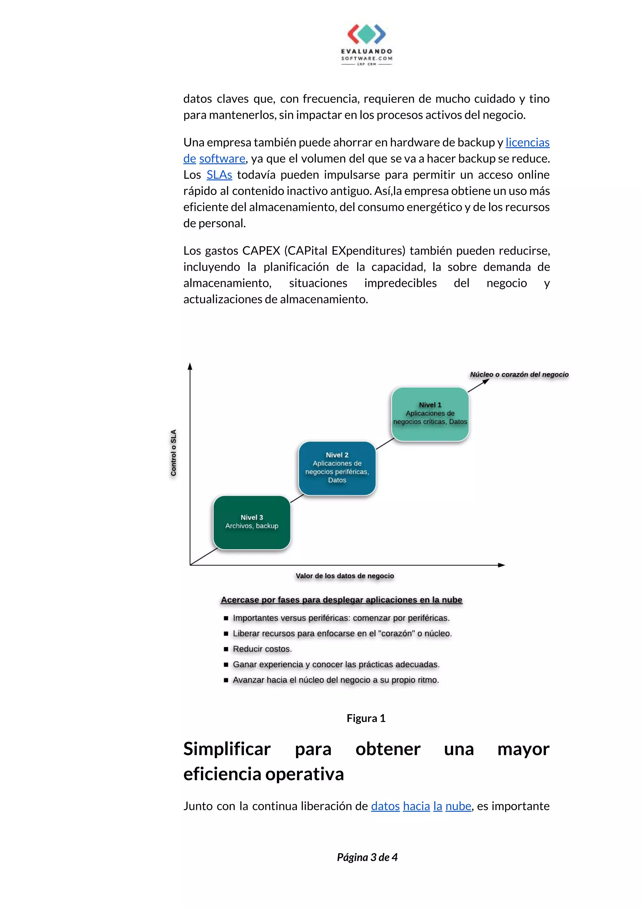  
datos claves que, con frecuencia, requieren de mucho cuidado y tino                     
para mantenerlos, sin impactar en los procesos activos del negocio.  
Una empresa también puede ahorrar en hardware de backup y ​licencias                     
de software​, ya que el volumen del que se va a hacer backup se reduce.                             
Los ​SLAs todavía pueden impulsarse para permitir un acceso online                   
rápido al contenido inactivo antiguo. Así,la empresa obtiene un uso más                     
eficiente del almacenamiento, del consumo energético y de los recursos                   
de personal.  
Los gastos CAPEX (CAPital EXpenditures) también pueden reducirse,               
incluyendo la planificación de la capacidad, la sobre demanda de                   
almacenamiento, situaciones impredecibles del negocio y           
actualizaciones de almacenamiento. 
 
 
Figura 1 
Simplificar para obtener una mayor         
eficiencia operativa 
Junto con la continua liberación de ​datos hacia la nube​, es importante                       
 
 
Página 3 de 4 
 