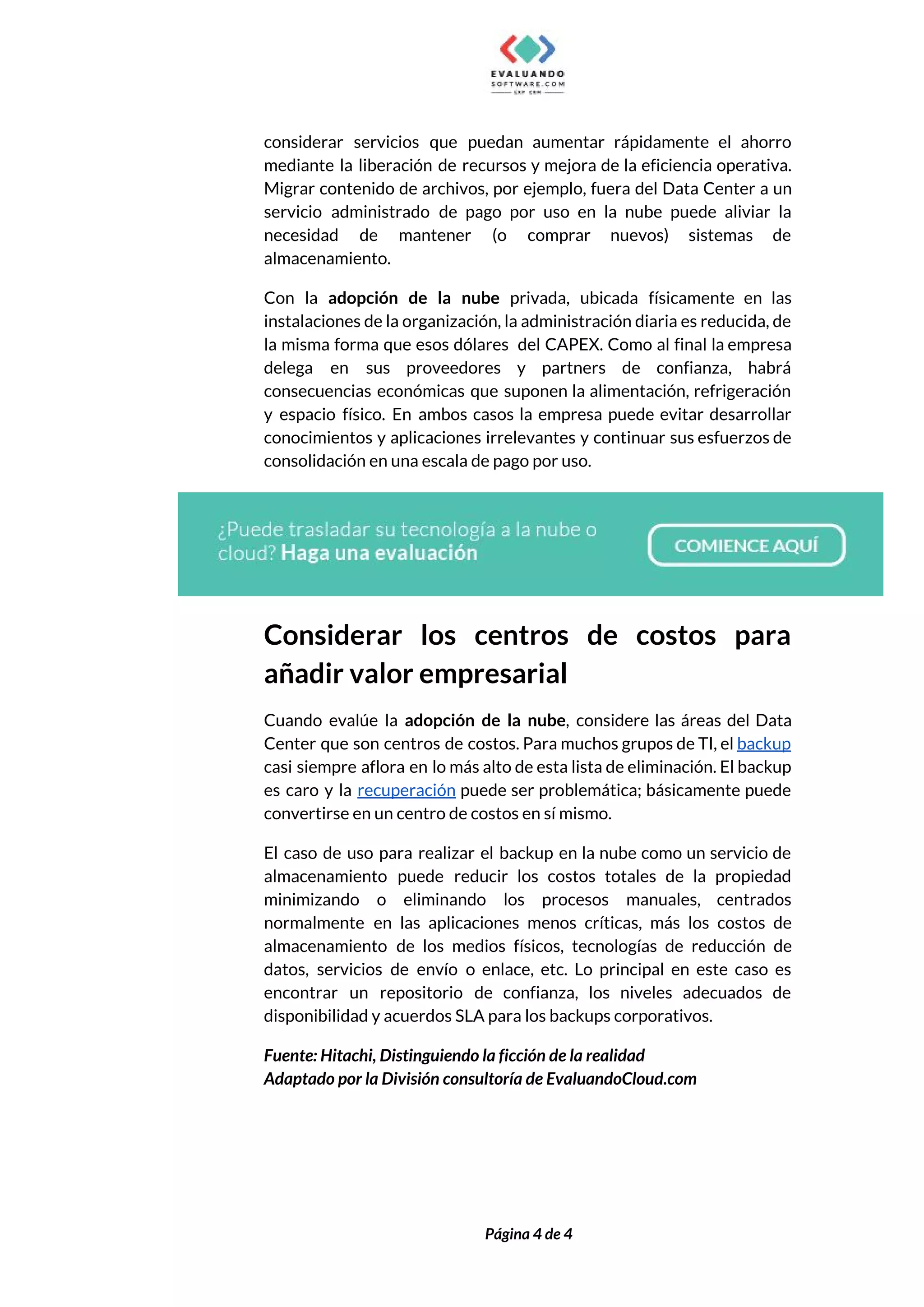  
considerar servicios que puedan aumentar rápidamente el ahorro               
mediante la liberación de recursos y mejora de la eficiencia operativa.                     
Migrar contenido de archivos, por ejemplo, fuera del Data Center a un                       
servicio administrado de pago por uso en la nube puede aliviar la                       
necesidad de mantener (o comprar nuevos) sistemas de               
almacenamiento. 
Con la ​adopción de la nube privada, ubicada físicamente en las                     
instalaciones de la organización, la administración diaria es reducida, de                   
la misma forma que esos dólares del CAPEX. Como al final la empresa                         
delega en sus proveedores y partners de confianza, habrá                 
consecuencias económicas que suponen la alimentación, refrigeración             
y espacio físico. En ambos casos la empresa puede evitar desarrollar                     
conocimientos y aplicaciones irrelevantes y continuar sus esfuerzos de                 
consolidación en una escala de pago por uso. 
 
Considerar los centros de costos para           
añadir valor empresarial 
Cuando evalúe la ​adopción de la nube​, considere las áreas del Data                       
Center que son centros de costos. Para muchos grupos de TI, el ​backup                         
casi siempre aflora en lo más alto de esta lista de eliminación. El backup                           
es caro y la ​recuperación ​puede ser problemática; básicamente puede                   
convertirse en un centro de costos en sí mismo.  
El caso de uso para realizar el backup en la nube como un servicio de                             
almacenamiento puede reducir los costos totales de la propiedad                 
minimizando o eliminando los procesos manuales, centrados             
normalmente en las aplicaciones menos críticas, más los costos de                   
almacenamiento de los medios físicos, tecnologías de reducción de                 
datos, servicios de envío o enlace, etc. Lo principal en este caso es                         
encontrar un repositorio de confianza, los niveles adecuados de                 
disponibilidad y acuerdos SLA para los backups corporativos. 
Fuente: Hitachi, Distinguiendo la ficción de la realidad 
Adaptado por la División consultoría de EvaluandoCloud.com 
 
 
Página 4 de 4 
 