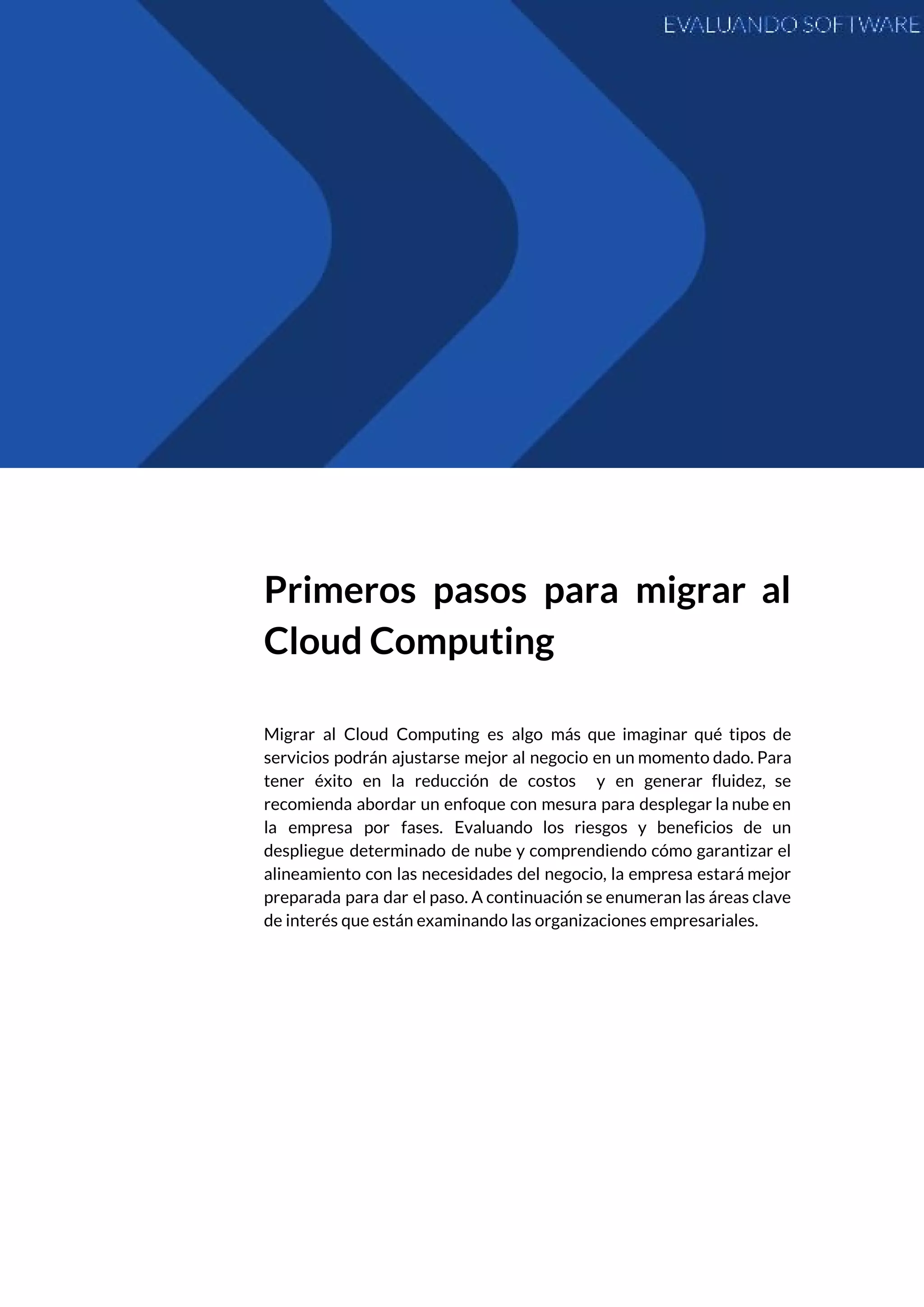  
 
Primeros pasos para migrar al         
Cloud Computing 
 
Migrar al Cloud Computing es algo más que imaginar qué tipos de                       
servicios podrán ajustarse mejor al negocio en un momento dado. Para                     
tener éxito en la reducción de costos y en generar fluidez, se                       
recomienda abordar un enfoque con mesura para desplegar la nube en                     
la empresa por fases. Evaluando los riesgos y beneficios de un                     
despliegue determinado de nube y comprendiendo cómo garantizar el                 
alineamiento con las necesidades del negocio, la empresa estará mejor                   
preparada para dar el paso. A continuación se enumeran las áreas clave                       
de interés que están examinando las organizaciones empresariales. 
 
   
 
 