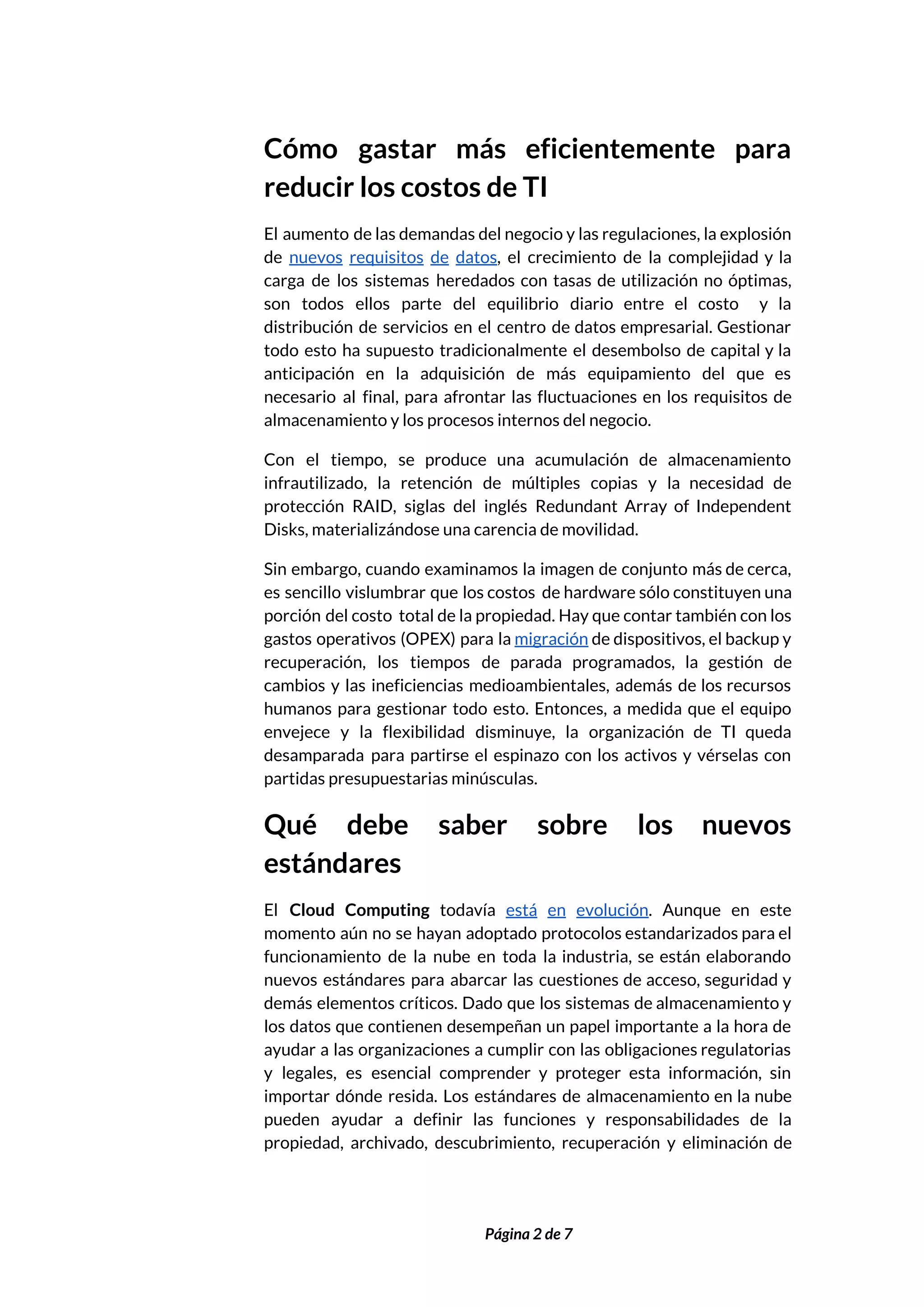  
Cómo gastar más eficientemente para         
reducir los costos de TI 
El aumento de las demandas del negocio y las regulaciones, la explosión                       
de ​nuevos requisitos de datos​, el crecimiento de la complejidad y la                       
carga de los sistemas heredados con tasas de utilización no óptimas,                     
son todos ellos parte del equilibrio diario entre el costo y la                       
distribución de servicios en el centro de datos empresarial. Gestionar                   
todo esto ha supuesto tradicionalmente el desembolso de capital y la                     
anticipación en la adquisición de más equipamiento del que es                   
necesario al final, para afrontar las fluctuaciones en los requisitos de                     
almacenamiento y los procesos internos del negocio. 
Con el tiempo, se produce una acumulación de almacenamiento                 
infrautilizado, la retención de múltiples copias y la necesidad de                   
protección RAID, siglas del inglés Redundant Array of Independent                 
Disks, materializándose una carencia de movilidad. 
Sin embargo, cuando examinamos la imagen de conjunto más de cerca,                     
es sencillo vislumbrar que los costos de hardware sólo constituyen una                     
porción del costo total de la propiedad. Hay que contar también con los                         
gastos operativos (OPEX) para la ​migración de dispositivos, el backup y                     
recuperación, los tiempos de parada programados, la gestión de                 
cambios y las ineficiencias medioambientales, además de los recursos                 
humanos para gestionar todo esto. Entonces, a medida que el equipo                     
envejece y la flexibilidad disminuye, la organización de TI queda                   
desamparada para partirse el espinazo con los activos y vérselas con                     
partidas presupuestarias minúsculas. 
Qué debe saber sobre los nuevos           
estándares 
El Cloud Computing todavía ​está en evolución​. Aunque en este                   
momento aún no se hayan adoptado protocolos estandarizados para el                   
funcionamiento de la nube en toda la industria, se están elaborando                     
nuevos estándares para abarcar las cuestiones de acceso, seguridad y                   
demás elementos críticos. Dado que los sistemas de almacenamiento y                   
los datos que contienen desempeñan un papel importante a la hora de                       
ayudar a las organizaciones a cumplir con las obligaciones regulatorias                   
y legales, es esencial comprender y proteger esta información, sin                   
importar dónde resida. Los estándares de almacenamiento en la nube                   
pueden ayudar a definir las funciones y responsabilidades de la                   
propiedad, archivado, descubrimiento, recuperación y eliminación de             
 
 
Página 2 de 7 
 