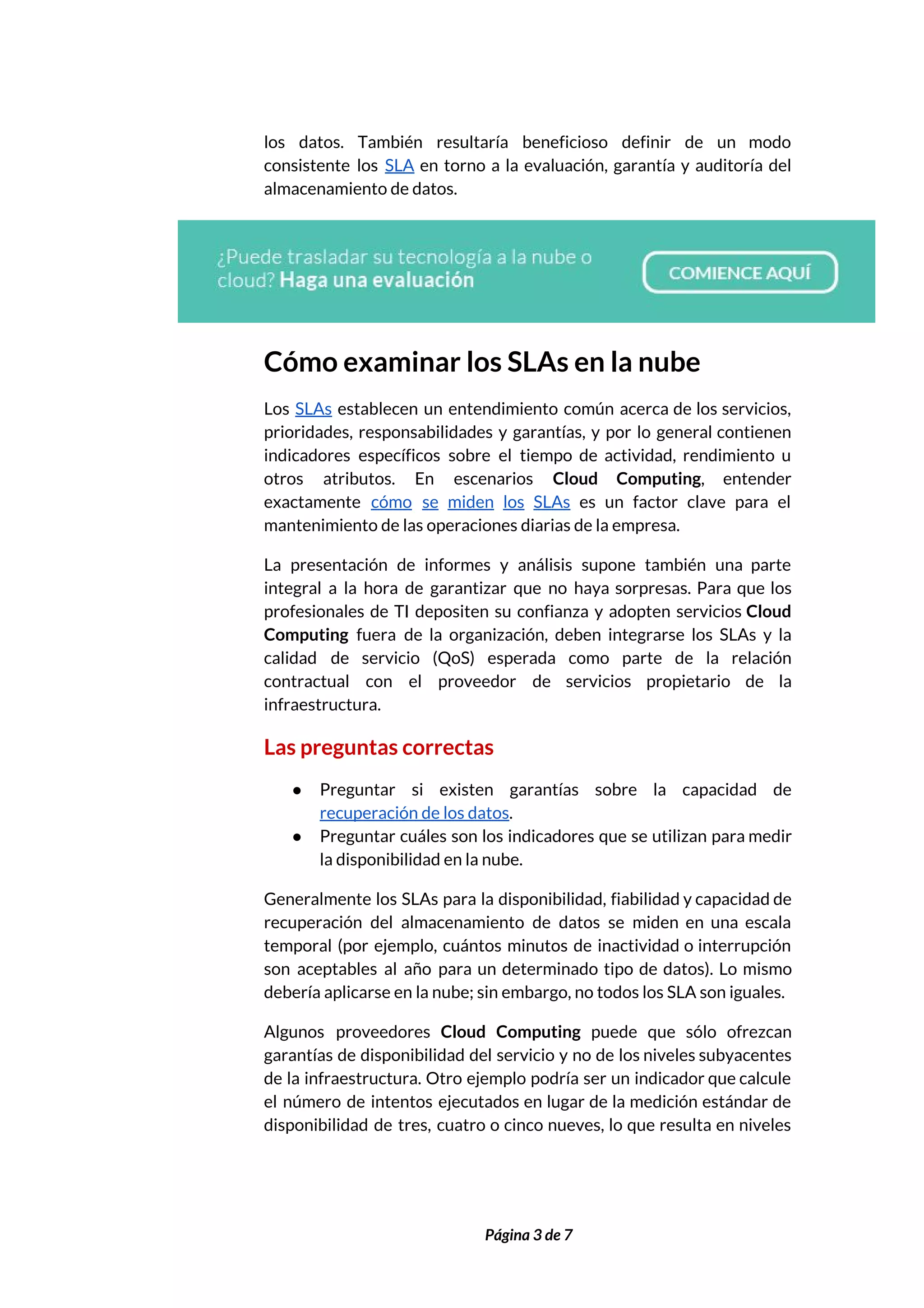  
los datos. También resultaría beneficioso definir de un modo                 
consistente los ​SLA en torno a la evaluación, garantía y auditoría del                       
almacenamiento de datos. 
 
Cómo examinar los SLAs en la nube 
Los ​SLAs establecen un entendimiento común acerca de los servicios,                   
prioridades, responsabilidades y garantías, y por lo general contienen                 
indicadores específicos sobre el tiempo de actividad, rendimiento u                 
otros atributos. En escenarios Cloud Computing​, entender             
exactamente ​cómo se miden los SLAs es un factor clave para el                       
mantenimiento de las operaciones diarias de la empresa. 
La presentación de informes y análisis supone también una parte                   
integral a la hora de garantizar que no haya sorpresas. Para que los                         
profesionales de TI depositen su confianza y adopten servicios ​Cloud                   
Computing fuera de la organización, deben integrarse los SLAs y la                     
calidad de servicio (QoS) esperada como parte de la relación                   
contractual con el proveedor de servicios propietario de la                 
infraestructura.  
Las preguntas correctas 
● Preguntar si existen garantías sobre la capacidad de               
recuperación de los datos​.  
● Preguntar cuáles son los indicadores que se utilizan para medir                   
la disponibilidad en la nube.  
Generalmente los SLAs para la disponibilidad, fiabilidad y capacidad de                   
recuperación del almacenamiento de datos se miden en una escala                   
temporal (por ejemplo, cuántos minutos de inactividad o interrupción                 
son aceptables al año para un determinado tipo de datos). Lo mismo                       
debería aplicarse en la nube; sin embargo, no todos los SLA son iguales. 
Algunos proveedores ​Cloud Computing puede que sólo ofrezcan               
garantías de disponibilidad del servicio y no de los niveles subyacentes                     
de la infraestructura. Otro ejemplo podría ser un indicador que calcule                     
el número de intentos ejecutados en lugar de la medición estándar de                       
disponibilidad de tres, cuatro o cinco nueves, lo que resulta en niveles                       
 
 
Página 3 de 7 
 