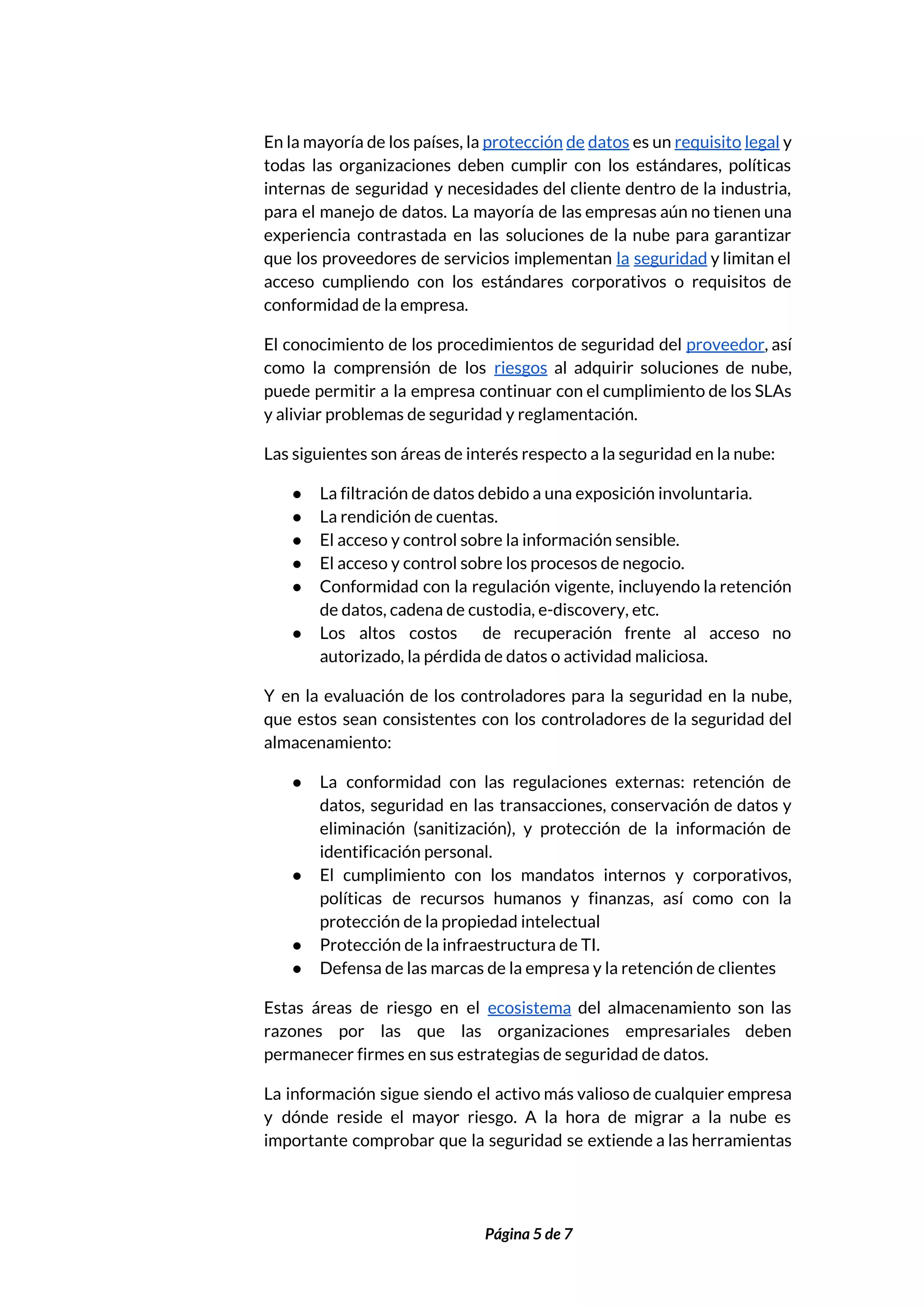  
En la mayoría de los países, la ​protección de datos ​es un ​requisito legal ​y                             
todas las organizaciones deben cumplir con los estándares, políticas                 
internas de seguridad y necesidades del cliente dentro de la industria,                     
para el manejo de datos. La mayoría de las empresas aún no tienen una                           
experiencia contrastada en las soluciones de la nube para garantizar                   
que los proveedores de servicios implementan ​la seguridad ​y limitan el                     
acceso cumpliendo con los estándares corporativos o requisitos de                 
conformidad de la empresa. 
El conocimiento de los procedimientos de seguridad del ​proveedor​, así                   
como la comprensión de los ​riesgos ​al adquirir soluciones de nube,                     
puede permitir a la empresa continuar con el cumplimiento de los SLAs                       
y aliviar problemas de seguridad y reglamentación. 
Las siguientes son áreas de interés respecto a la seguridad en la nube: 
● La filtración de datos debido a una exposición involuntaria. 
● La rendición de cuentas. 
● El acceso y control sobre la información sensible. 
● El acceso y control sobre los procesos de negocio. 
● Conformidad con la regulación vigente, incluyendo la retención               
de datos, cadena de custodia, e-discovery, etc. 
● Los altos costos de recuperación frente al acceso no                 
autorizado, la pérdida de datos o actividad maliciosa. 
Y en la evaluación de los controladores para la seguridad en la nube,                         
que estos sean consistentes con los controladores de la seguridad del                     
almacenamiento: 
● La conformidad con las regulaciones externas: retención de               
datos, seguridad en las transacciones, conservación de datos y                 
eliminación (sanitización), y protección de la información de               
identificación personal. 
● El cumplimiento con los mandatos internos y corporativos,               
políticas de recursos humanos y finanzas, así como con la                   
protección de la propiedad intelectual 
● Protección de la infraestructura de TI. 
● Defensa de las marcas de la empresa y la retención de clientes 
Estas áreas de riesgo en el ​ecosistema del almacenamiento son las                     
razones por las que las organizaciones empresariales deben               
permanecer firmes en sus estrategias de seguridad de datos. 
La información sigue siendo el activo más valioso de cualquier empresa                     
y dónde reside el mayor riesgo. A la hora de migrar a la nube es                             
importante comprobar que la seguridad se extiende a las herramientas                   
 
 
Página 5 de 7 
 
