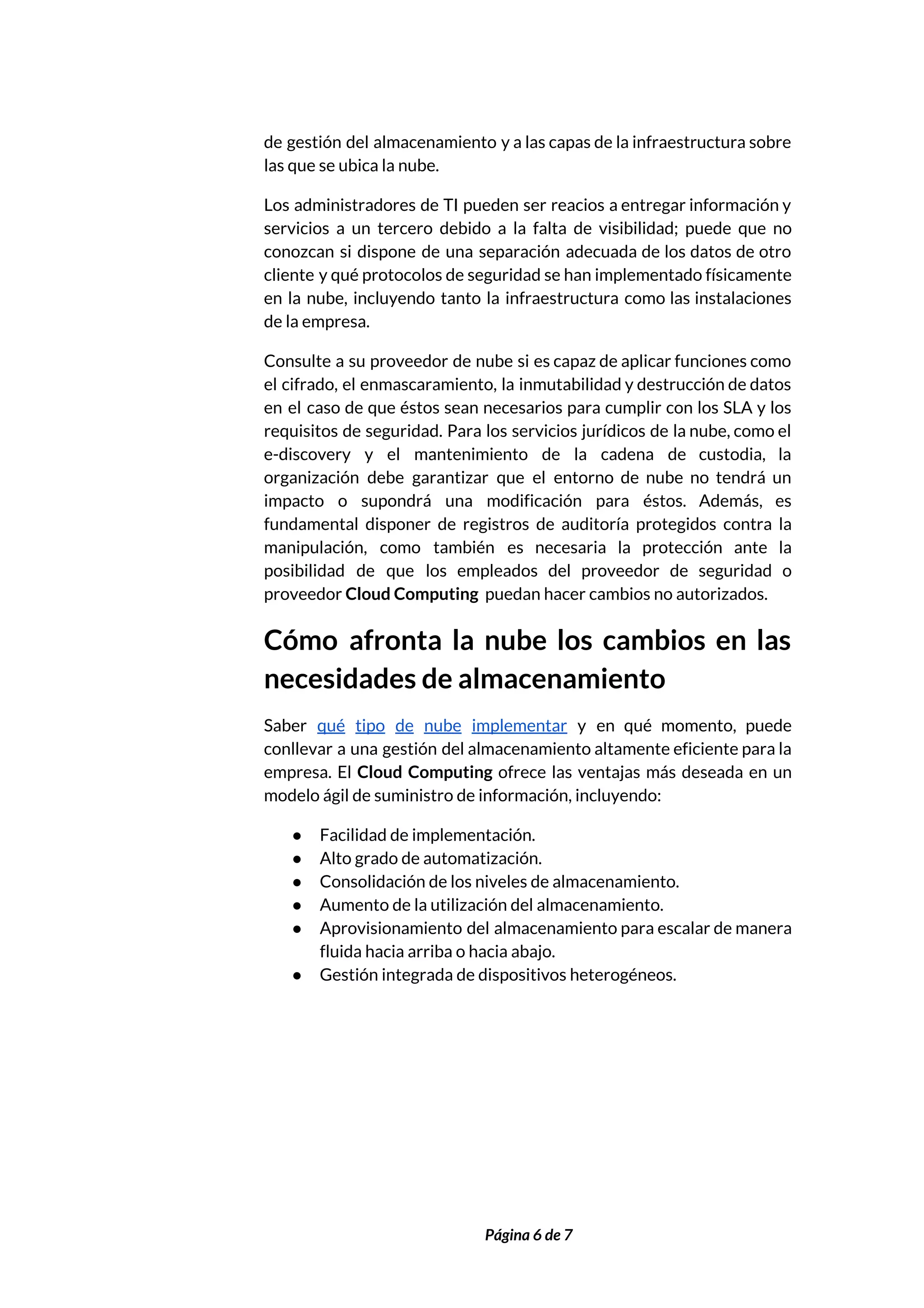  
de gestión del almacenamiento y a las capas de la infraestructura sobre                       
las que se ubica la nube. 
Los administradores de TI pueden ser reacios a entregar información y                     
servicios a un tercero debido a la falta de visibilidad; puede que no                         
conozcan si dispone de una separación adecuada de los datos de otro                       
cliente y qué protocolos de seguridad se han implementado físicamente                   
en la nube, incluyendo tanto la infraestructura como las instalaciones                   
de la empresa.  
Consulte a su proveedor de nube si es capaz de aplicar funciones como                         
el cifrado, el enmascaramiento, la inmutabilidad y destrucción de datos                   
en el caso de que éstos sean necesarios para cumplir con los SLA y los                             
requisitos de seguridad. Para los servicios jurídicos de la nube, como el                       
e-discovery y el mantenimiento de la cadena de custodia, la                   
organización debe garantizar que el entorno de nube no tendrá un                     
impacto o supondrá una modificación para éstos. Además, es                 
fundamental disponer de registros de auditoría protegidos contra la                 
manipulación, como también es necesaria la protección ante la                 
posibilidad de que los empleados del proveedor de seguridad o                   
proveedor ​Cloud Computing​ puedan hacer cambios no autorizados. 
Cómo afronta la nube los cambios en las               
necesidades de almacenamiento 
Saber ​qué tipo de nube implementar ​y en qué momento, puede                     
conllevar a una gestión del almacenamiento altamente eficiente para la                   
empresa. El ​Cloud Computing ofrece las ventajas más deseada en un                     
modelo ágil de suministro de información, incluyendo: 
● Facilidad de implementación. 
● Alto grado de automatización. 
● Consolidación de los niveles de almacenamiento. 
● Aumento de la utilización del almacenamiento. 
● Aprovisionamiento del almacenamiento para escalar de manera             
fluida hacia arriba o hacia abajo. 
● Gestión integrada de dispositivos heterogéneos. 
 
 
Página 6 de 7 
 