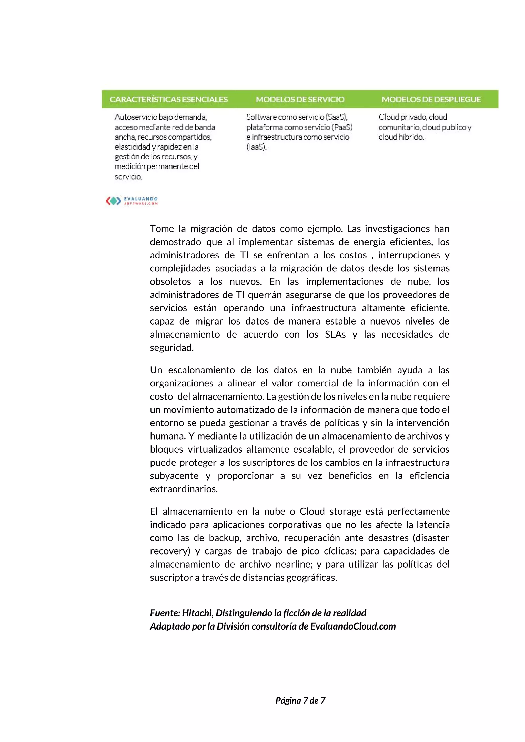  
 
Tome la migración de datos como ejemplo. Las investigaciones han                   
demostrado que al implementar sistemas de energía eficientes, los                 
administradores de TI se enfrentan a los costos , interrupciones y                     
complejidades asociadas a la migración de datos desde los sistemas                   
obsoletos a los nuevos. En las implementaciones de nube, los                   
administradores de TI querrán asegurarse de que los proveedores de                   
servicios están operando una infraestructura altamente eficiente,             
capaz de migrar los datos de manera estable a nuevos niveles de                       
almacenamiento de acuerdo con los SLAs y las necesidades de                   
seguridad. 
Un escalonamiento de los datos en la nube también ayuda a las                       
organizaciones a alinear el valor comercial de la información con el                     
costo del almacenamiento. La gestión de los niveles en la nube requiere                       
un movimiento automatizado de la información de manera que todo el                     
entorno se pueda gestionar a través de políticas y sin la intervención                       
humana. Y mediante la utilización de un almacenamiento de archivos y                     
bloques virtualizados altamente escalable, el proveedor de servicios               
puede proteger a los suscriptores de los cambios en la infraestructura                     
subyacente y proporcionar a su vez beneficios en la eficiencia                   
extraordinarios. 
El almacenamiento en la nube o Cloud storage está perfectamente                   
indicado para aplicaciones corporativas que no les afecte la latencia                   
como las de backup, archivo, recuperación ante desastres (disaster                 
recovery) y cargas de trabajo de pico cíclicas; para capacidades de                     
almacenamiento de archivo nearline; y para utilizar las políticas del                   
suscriptor a través de distancias geográficas. 
 
Fuente: Hitachi, Distinguiendo la ficción de la realidad 
Adaptado por la División consultoría de EvaluandoCloud.com 
 
 
Página 7 de 7 
 