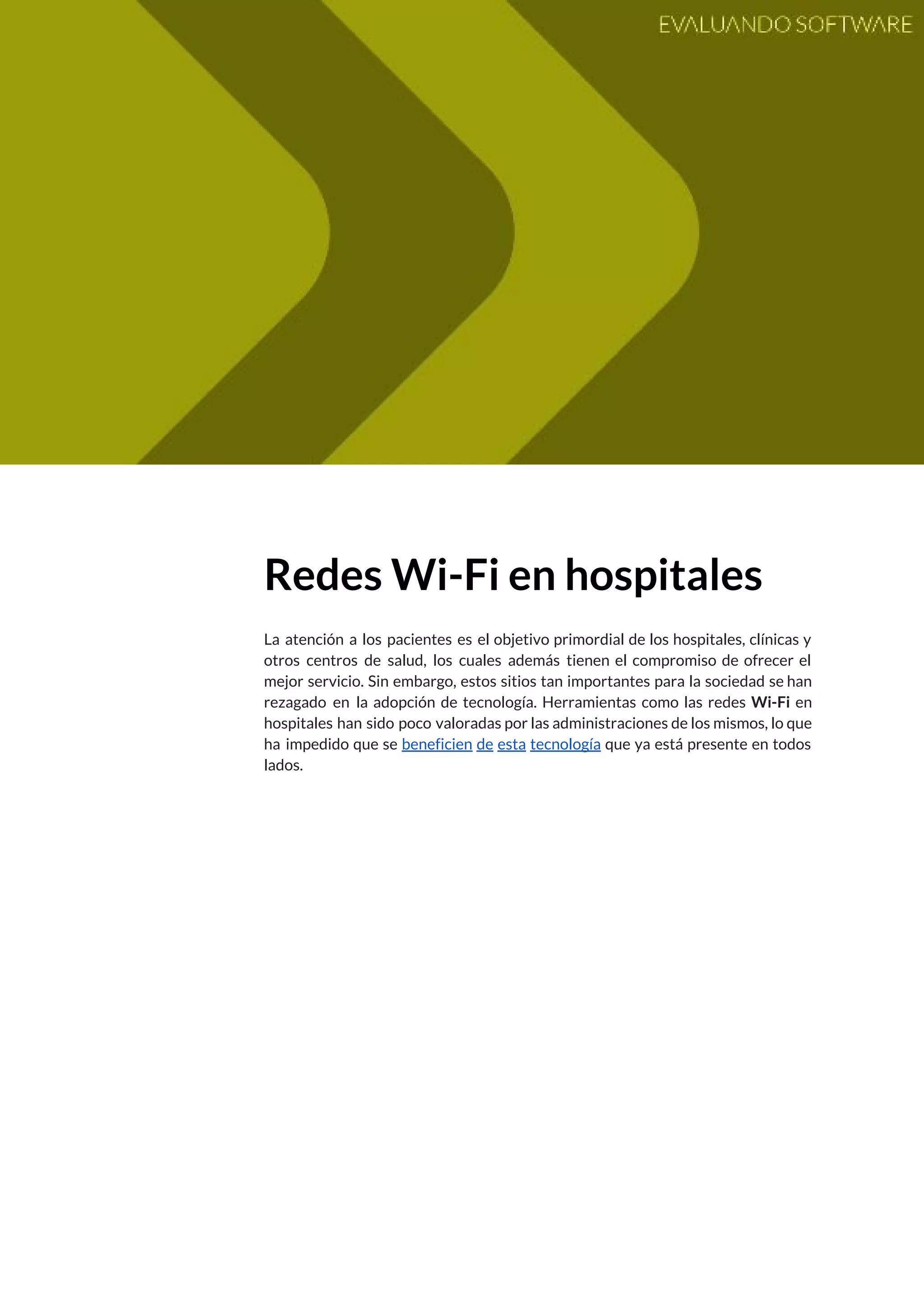  
 
Redes Wi-Fi en hospitales 
 
La atención a los pacientes es el objetivo primordial de los hospitales, clínicas y                           
otros centros de salud, los cuales además tienen el compromiso de ofrecer el                         
mejor servicio. Sin embargo, estos sitios tan importantes para la sociedad se han                         
rezagado en la adopción de tecnología. Herramientas como las redes ​Wi-Fi en                       
hospitales han sido poco valoradas por las administraciones de los mismos, lo que                         
ha impedido que se ​beneficien de esta tecnología que ya está presente en todos                           
lados.   
 
 
   
 
 