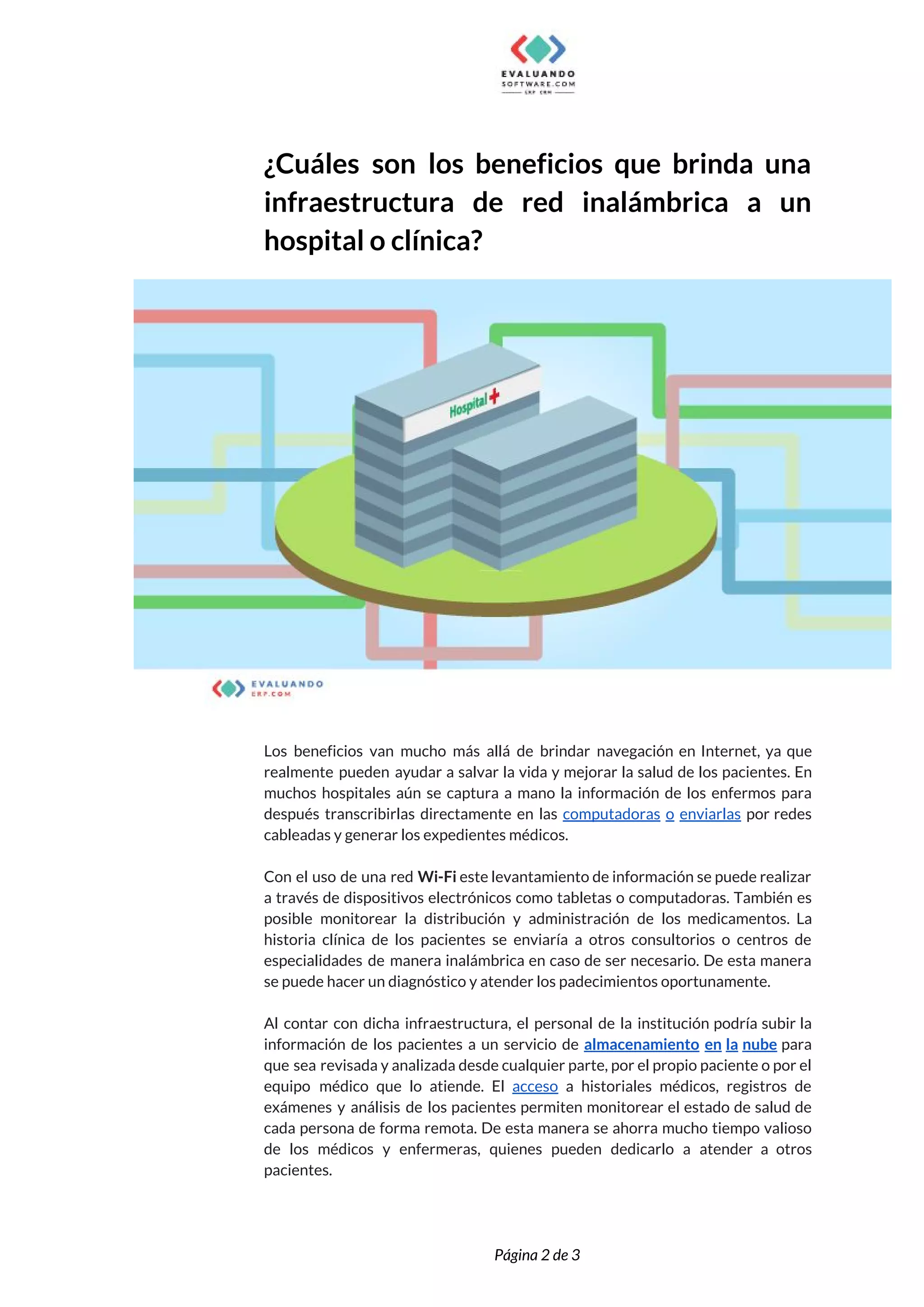  
¿Cuáles son los beneficios que brinda una             
infraestructura de red inalámbrica a un           
hospital o clínica?  
 
 
Los beneficios van mucho más allá de brindar navegación en Internet, ya que                         
realmente pueden ayudar a salvar la vida y mejorar la salud de los pacientes. En                             
muchos hospitales aún se captura a mano la información de los enfermos para                         
después transcribirlas directamente en las ​computadoras o enviarlas por redes                   
cableadas y generar los expedientes médicos. 
  
Con el uso de una red ​Wi-Fi este levantamiento de información se puede realizar                           
a través de dispositivos electrónicos como tabletas o computadoras. También es                     
posible monitorear la distribución y administración de los medicamentos. La                   
historia clínica de los pacientes se enviaría a otros consultorios o centros de                         
especialidades de manera inalámbrica en caso de ser necesario. De esta manera                       
se puede hacer un diagnóstico y atender los padecimientos oportunamente. 
  
Al contar con dicha infraestructura, el personal de la institución podría subir la                         
información de los pacientes a un servicio de ​almacenamiento en la nube para                         
que sea revisada y analizada desde cualquier parte, por el propio paciente o por el                             
equipo médico que lo atiende. El ​acceso a historiales médicos, registros de                       
exámenes y análisis de los pacientes permiten monitorear el estado de salud de                         
cada persona de forma remota. De esta manera se ahorra mucho tiempo valioso                         
de los médicos y enfermeras, quienes pueden dedicarlo a atender a otros                       
pacientes.  
 
 
Página 2 de 3 
 