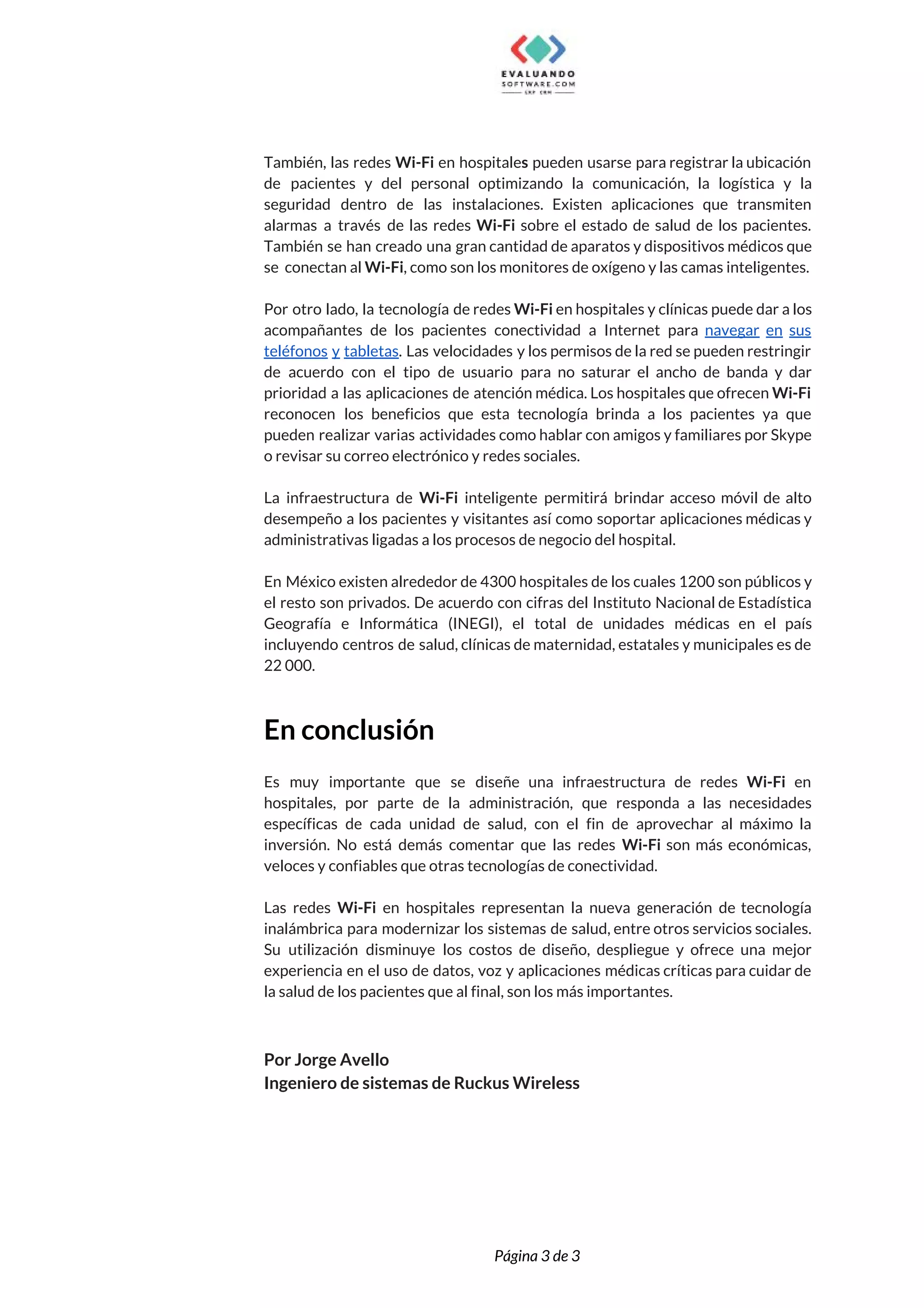  
  
También, las redes ​Wi-Fi en hospitale​s pueden usarse para registrar la ubicación                       
de pacientes y del personal optimizando la comunicación, la logística y la                       
seguridad dentro de las instalaciones. Existen aplicaciones que transmiten                 
alarmas a través de las redes ​Wi-Fi sobre el estado de salud de los pacientes.                             
También se han creado una gran cantidad de aparatos y dispositivos médicos que                         
se conectan al ​Wi-Fi​, como son los monitores de oxígeno y las camas inteligentes. 
  
Por otro lado, la tecnología de redes ​Wi-Fi ​en hospitales y clínicas puede dar a los                               
acompañantes de los pacientes conectividad a Internet para ​navegar en sus                     
teléfonos y tabletas​. Las velocidades y los permisos de la red se pueden restringir                           
de acuerdo con el tipo de usuario para no saturar el ancho de banda y dar                               
prioridad a las aplicaciones de atención médica. Los hospitales que ofrecen ​Wi-Fi                       
reconocen los beneficios que esta tecnología brinda a los pacientes ya que                       
pueden realizar varias actividades como hablar con amigos y familiares por Skype                       
o revisar su correo electrónico y redes sociales. 
  
La infraestructura de ​Wi-Fi inteligente permitirá brindar acceso móvil de alto                     
desempeño a los pacientes y visitantes así como soportar aplicaciones médicas y                       
administrativas ligadas a los procesos de negocio del hospital. 
  
En México existen alrededor de 4300 hospitales de los cuales 1200 son públicos y                           
el resto son privados. De acuerdo con cifras del Instituto Nacional de Estadística                         
Geografía e Informática (INEGI), el total de unidades médicas en el país                       
incluyendo centros de salud, clínicas de maternidad, estatales y municipales es de                       
22 000. 
 
En conclusión  
 
Es muy importante que se diseñe una infraestructura de redes ​Wi-Fi en                       
hospitales, por parte de la administración, que responda a las necesidades                     
específicas de cada unidad de salud, con el fin de aprovechar al máximo la                           
inversión. No está demás comentar que las redes ​Wi-Fi ​son más económicas,                       
veloces y confiables que otras tecnologías de conectividad. 
  
Las redes ​Wi-Fi en hospitales representan la nueva generación de tecnología                     
inalámbrica para modernizar los sistemas de salud, entre otros servicios sociales.                     
Su utilización disminuye los costos de diseño, despliegue y ofrece una mejor                       
experiencia en el uso de datos, voz y aplicaciones médicas críticas para cuidar de                           
la salud de los pacientes que al final, son los más importantes. 
 
 
Por Jorge Avello 
Ingeniero de sistemas de Ruckus Wireless 
 
 
 
 
Página 3 de 3 
 