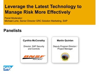 Leverage the Latest Technology to
Manage Risk More Effectively
Panel Moderator:
Michael Lortz, Senior Director GRC Solution Marketing, SAP



Panelists

                Cynthia McConathy               Martin Quinlan

                 Director, SAP Security     Deputy Program Director /
                      and Controls              Project Manager
 