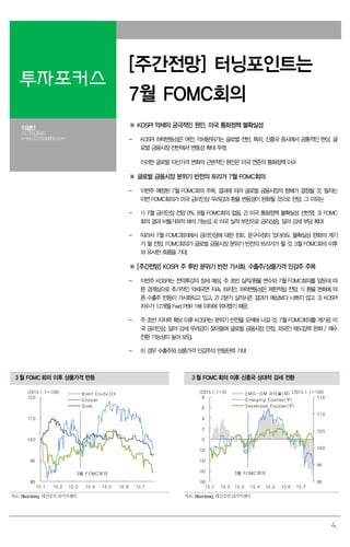 4
투자포커스
[주간전망] 터닝포인트는
7월 FOMC회의
이경민
02.769.3840
kmlee337@daishin.com
※ KOSPI 약세의 궁극적인 원인. 미국 통화정책 불확실성
- KOSPI 하락변동성은 여전. 약세분위기는 글로벌 전반, 특히, 신흥국 증시에서 공통적인 현상. 글
로벌 금융시장 전반에서 변동성 확대 뚜렷.
이러한 글로벌 자산가격 변화의 근본적인 원인은 미국 연준의 통화정책 이슈
※ 글로벌 금융시장 분위기 반전의 트리거 7월 FOMC회의
- 이번주 예정된 7월 FOMC회의 주목. 결과에 따라 글로벌 금융시장의 향배가 결정될 것. 필자는
이번 FOMC회의가 미국 금리인상 우려감과 환율 변동성이 완화될 것으로 전망. 그 이유는
- 1) 7월 금리인상 전망 0%. 8월 FOMC회의 없음. 2) 미국 통화정책 불확실성 선반영. 3) FOMC
회의 결과 비둘기파적 해석 가능성. 4) 미국 실적 부진으로 금리상승, 달러 강세 부담 확대
- 따라서 7월 FOMC회의에서 금리인상에 대한 힌트, 문구수정이 있더라도 불확실성 완화의 계기
가 될 전망. FOMC회의가 글로벌 금융시장 분위기 반전의 트리거가 될 것. 3월 FOMC회의 이후
와 유사한 흐름을 기대.
※ [주간전망] KOSPI 주 후반 분위기 반전 가시화. 수출주/상품가격 민감주 주목
- 이번주 KOSPI는 전약후강의 장세 예상. 주 초반 실적/환율 변수와 7월 FOMC회의를 앞둔데 따
른 경계심으로 추가적인 약세국면 지속. 하지만, 하락변동성은 제한적일 전망. 1) 환율 변화에 따
른 수출주 반등이 가시화되고 있고, 2) 2분기 실적시즌 결과가 예상보다 나쁘지 않고, 3) KOSPI
지수가 12개월 Fwd PBR 1배 이하에 위치했기 때문.
- 주 초반 지지력 확보 이후 KOSPI는 분위기 반전을 모색해 나갈 것. 7월 FOMC회의를 계기로 미
국 금리인상, 달러 강세 우려감이 잦아들며 글로벌 금융시장 안정, 외국인 매도압력 완화 / 매수
전환 가능성이 높아 보임.
- 이 경우 수출주와 상품가격 민감주의 반등탄력 기대
3 월 FOMC 회의 이후 상품가격 반등 3 월 FOMC 회의 이후 신흥국 상대적 강세 전환
80
90
100
110
120
15.1 15.2 15.3 15.4 15.5 15.6 15.7
Brent Crude Oil
Copper
Gold
(2015.1.1=100)
3월 FOMC회의
90
95
100
105
110
115
(8)
(6)
(4)
(2)
0
2
4
6
8
15.1 15.2 15.3 15.4 15.5 15.6 15.7
EMG-DM 괴리율(좌)
Emerging Equities(우)
Developed Equities(우)
(2015.1.1=0)
3월 FOMC회의
(2015.1.1=100)
자료: Bloomberg, 대신증권 리서치센터 자료: Bloomberg, 대신증권 리서치센터
 