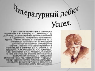 С детства слагавший стихи (в основном в
подражание А. В. Кольцову, И. С. Никитину, С. Д.
Дрожжину), Есенин обретает единомышленников
      в "Суриковском литературно-музыкальном
 кружке", членом которого он становится в 1912.
        Печататься начинает в 1914 в московских
         детских журналах (дебют стихотворение
     "Береза"). Весной 1915 Есенин приезжает в
 Петроград, где знакомится с А. А. Блоком, С. М.
 Городецким, А. М. Ремизовым, Н. С. Гумилевым
  и др., сближается с Н. А. Клюевым, оказавшим
  на него значительное влияние. Их совместные
          выступления со стихами и частушками,
стилизованными под "крестьянскую", "народную"
  манеру (Есенин являлся публике златокудрым
   молодцем в расшитой рубашке и сафьяновых
                сапожках), имели большой успех.
 