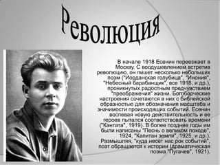 В начале 1918 Есенин переезжает в
         Москву. С воодушевлением встретив
революцию, он пишет несколько небольших
     поэм ("Иорданская голубица", "Инония",
   "Небесный барабанщик", все 1918, и др.),
     проникнутых радостным предчувствием
       "преображения" жизни. Богоборческие
 настроения сочетаются в них с библейской
  образностью для обозначения масштаба и
значимости происходящих событий. Есенин
      воспевая новую действительность и ее
   героев пытался соответствовать времени
 ("Кантата", 1919). В более поздние годы им
  были написаны "Песнь о великом походе",
          1924, "Капитан земли", 1925, и др.).
  Размышляя, "куда несет нас рок событий",
 поэт обращается к истории (драматическая
                      поэма "Пугачев", 1921).
 