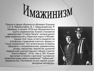 Поиски в сфере образности сближают Есенина
   с А. Б. Мариенгофом, В. Г. Шершеневичем, Р.
   Ивневым, в начале 1919 они объединяются в
         группу имажинистов; Есенин становится
   завсегдатаем "Стойла Пегаса" литературного
кафе имажинистов у Никитских ворот в Москве.
          Однако поэт лишь отчасти разделял их
     платформу стремление очистить форму от
"пыли содержания". Его эстетические интересы
    обращены к патриархальному деревенскому
         укладу, народному творчеству духовной
  первооснове художественного образа (трактат
       "Ключи Марии", 1919). Уже в 1921 Есенин
      выступает в печати с критикой "шутовского
кривляния ради самого кривляния" "собратьев"-
 имажинистов. Постепенно из его лирики уходят
                           вычурные метафоры.
 