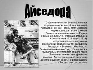 Событием в жизни Есенина явилась
    встреча с американской танцовщицей
Айседорой Дункан (осень 1921), которая
          через полгода стала его женой.
      Совместное путешествие по Европе
 (Германия, Бельгия, Франция, Италия) и
         Америке (май 1922 август 1923),
            сопровождавшееся шумными
  скандалами, эпатирующими выходками
       Айседоры и Есенина, обнажило их
"взаимонепонимание", усугублявшееся и
   буквальным отсутствием общего языка
        (Есенин не владел иностранными
   языками, Айседора выучила несколько
десятков русских слов). По возвращении
                в Россию они расстались.
 