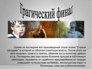 Одним из последних его произведений стала поэма "Страна
негодяев" в которой он обличал советскую власть. После этого на
  него началась травля в газетах, обвиняя его в пьянстве, драках
  и.т.д. Последние два года жизни Есенина прошли в постоянных
    разъездах: скрываясь от судебного преследования он трижды
         совершает путешествия на Кавказ, несколько раз ездит в
                           Ленинград, семь раз в Константиново.
 