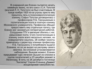 В очередной раз Есенин пытается начать
    семейную жизнь, но его союз с С.А. Толстой
 (внучкой Л. Н. Толстого) не был счастливым. В
      конце ноября 1925 из-за угрозы ареста ему
          пришлось лечь в психоневрологическую
           клинику. Софья Толстая договорилась с
                профессором П.Б. Ганнушкиным о
         госпитализации поэта в платную клинику
Московского университета. Профессор обещал
          предоставить ему отдельную палату, где
 Есенин мог заниматься литературной работой.
        Сотрудники ГПУ и милиции сбились с ног,
        разыскивая поэта. О его госпитализации в
       клинику знали всего несколько человек, но
      осведомители нашлись. 28 ноября чекисты
   примчались к директору клиники профессору
           П.Б. Ганнушкину и потребовали выдачи
    Есенина, но он не выдал на расправу своего
            земляка. За клиникой устанавливается
             наблюдение. Выждав момент, Есенин
прерывавает курс лечения (вышел из клиники в
     группе посетителей) и 23 декабря уезжает в
   Ленинград. В ночь на 28 декабря в гостинице
              "Англетер" Сергея Есенина убивают
                     инсценировав самоубийство.
 