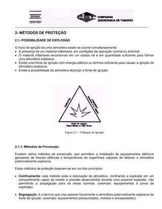 _____________________________________________________________________________________________________
2- MÉTODOS DE PROTEÇÃO
2.1- POSSIBILIDADE DE EXPLOSÃO
O risco de ignição de uma atmosfera existe se ocorrer simultaneamente:
• A presença de um material inflamável, em condições de operação normal ou anormal.
• O material inflamável encontra-se em um estado tal e em quantidade suficiente para formar
uma atmosfera explosiva.
• Existe uma fonte de ignição com energia elétrica ou térmica suficiente para causar a ignição da
atmosfera explosiva.
• Existe a possibilidade da atmosfera alcançar a fonte de ignição.
Figura 2.1 – Triângulo de Ignição
2.1.1- Métodos de Prevenção
Existem vários métodos de prevenção, que permitem a instalação de equipamentos elétricos
geradores de faíscas elétricas e temperaturas de superfícies capazes de detonar a atmosfera
potencialmente explosiva.
Estes métodos de proteção baseiam-se em um dos princípios:
• Confinamento: este método evita a detonação da atmosfera, confinando a explosão em um
compartimento capaz de resistir a pressão desenvolvida durante uma possível explosão, não
permitindo a propagação para as áreas vizinhas. (exemplo: equipamentos à prova de
explosão).
• Segregação: é a técnica que visa separar fisicamente a atmosfera potencialmente explosiva da
fonte de ignição. (exemplo: equipamentos pressurizados, imersos e encapsulados).
 