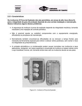 _____________________________________________________________________________________________________
2.2.1- Características
Os invólucros À Prova de Explosão não são permitidos, em zonas de alto risco (Zona 0),
pois a integridade do grau de proteção depende de uma correta instalação e manutenção.
Abaixo indicamos alguns desses problemas:
• A segurança do invólucro à prova de explosão depende da integridade mecânica, tornando
necessário uma inspeção de controle periódica.
• Não é possível ajustar ou substituir componentes com o equipamento energizado,
dificultando os processos de manutenção.
• Normalmente também encontram-se dificuldades de se remover a tampa frontal, pois
necessita da ferramenta especial para retirar e colocar vários parafusos, sem contar o risco
na integridade da junta(interstício).
• A umidade atmosférica e a condensação podem causar corrosões nos invólucros e seus
eletrodutos, obrigando em casos especiais a construção do invólucro e metais nobres como
o aço inoxidável, bronze, etc; tornando ainda mais caro os invólucros devido ao seu peso.
Figura 2.3 – Invólucro à Prova de Explosão
 